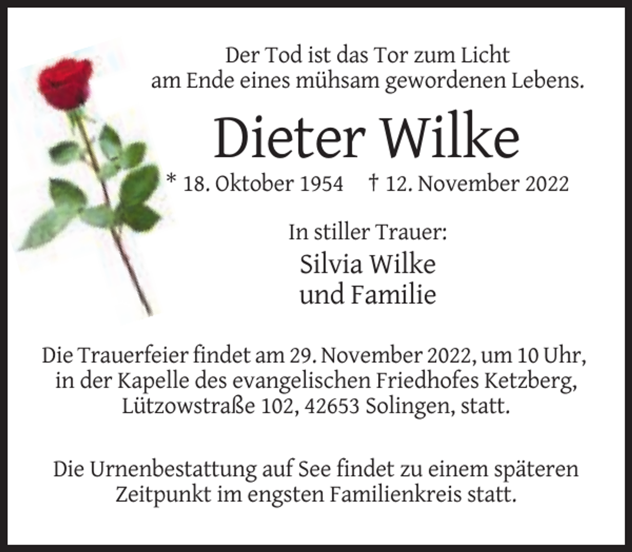 <p>Der Tod ist das Tor zum Licht<br />am Ende eines mühsam gewordenen Lebens.</p><p>Dieter Wilke<br />* 18. Oktober 1954 † 12. November 2022<br />In stiller Trauer:</p><p>Silvia Wilke<br />und Familie<br />Die Trauerfeier findet am 29. November 2022, um 10 Uhr,<br />in der Kapelle des evangelischen Friedhofes Ketzberg,<br />Lützowstraße 102, 42653 Solingen, statt.<br />Die Urnenbestattung auf See findet zu einem späteren<br />Zeitpunkt im engsten Familienkreis statt.</p>