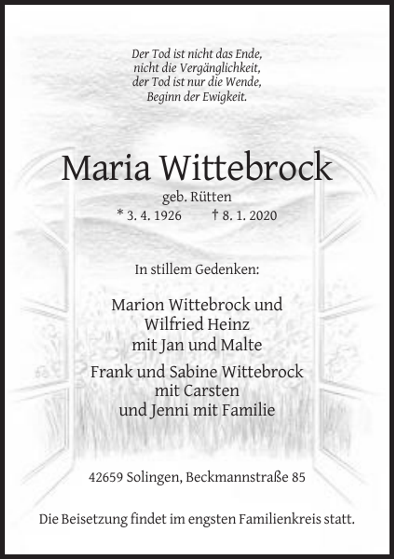 <p>Der Tod ist nicht das Ende,<br />nicht die Vergänglichkeit,<br />der Tod ist nur die Wende,<br />Beginn der Ewigkeit.</p><p>Maria Wittebrock<br />geb. Rütten<br />* 3. 4. 1926<br />† 8. 1. 2020</p><p>In stillem Gedenken:</p><p>Marion Wittebrock und<br />Wilfried Heinz<br />mit Jan und Malte<br />Frank und Sabine Wittebrock<br />mit Carsten<br />und Jenni mit Familie</p><p>42659 Solingen, Beckmannstraße 85<br />Die Beisetzung findet im engsten Familienkreis statt.</p>