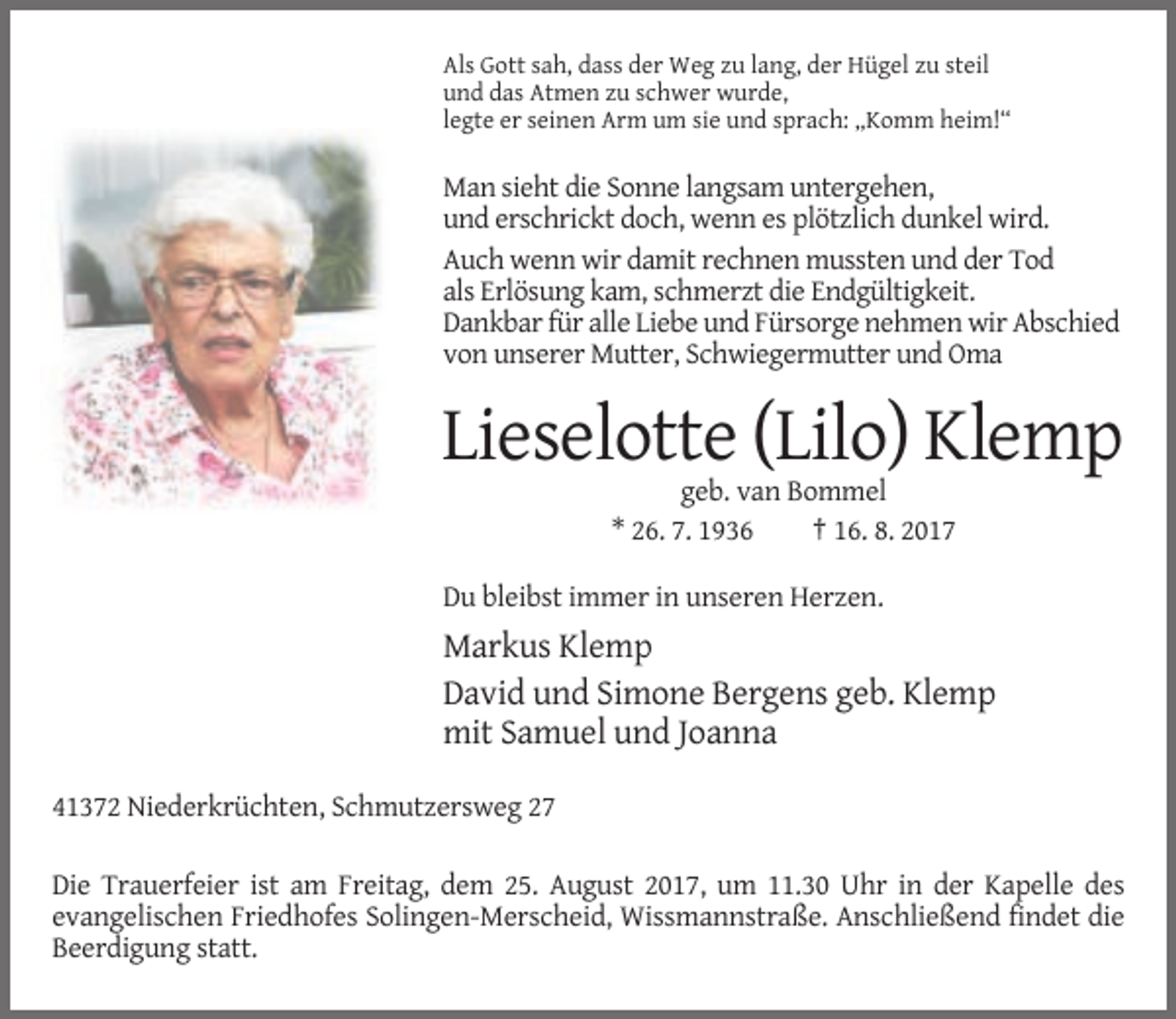 <p>Als Gott sah, dass der Weg zu lang, der Hügel zu steil<br />und das Atmen zu schwer wurde,<br />legte er seinen Arm um sie und sprach: „Komm heim!“</p><p>Man sieht die Sonne langsam untergehen,<br />und erschrickt doch, wenn es plötzlich dunkel wird.<br />Auch wenn wir damit rechnen mussten und der Tod<br />als Erlösung kam, schmerzt die Endgültigkeit.<br />Dankbar für alle Liebe und Fürsorge nehmen wir Abschied<br />von unserer Mutter, Schwiegermutter und Oma</p><p>Lieselotte (Lilo) Klemp<br />geb. van Bommel<br />* 26. 7. 1936<br />† 16. 8. 2017<br />Du bleibst immer in unseren Herzen.</p><p>Markus Klemp<br />David und Simone Bergens geb. Klemp<br />mit Samuel und Joanna<br />41372 Niederkrüchten, Schmutzersweg 27<br />Die Trauerfeier ist am Freitag, dem 25. August 2017, um 11.30 Uhr in der Kapelle des<br />evangelischen Friedhofes Solingen-Merscheid, Wissmannstraße. Anschließend findet die<br />Beerdigung statt.</p>