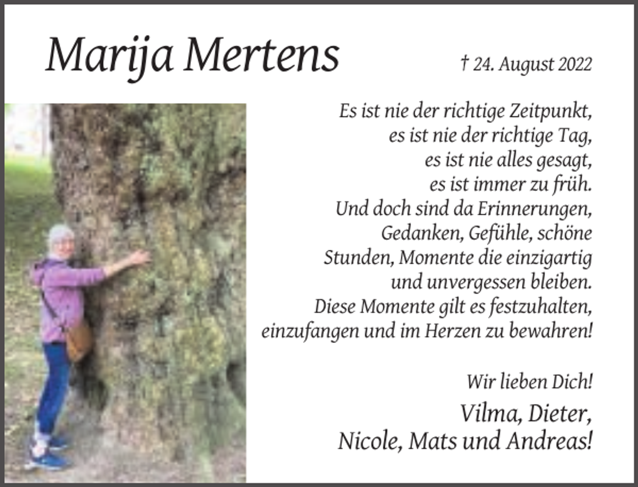 <p>Marija Mertens</p><p>† 24. August 2022</p><p>Es ist nie der richtige Zeitpunkt,<br />es ist nie der richtige Tag,<br />es ist nie alles gesagt,<br />es ist immer zu früh.<br />Und doch sind da Erinnerungen,<br />Gedanken, Gefühle, schöne<br />Stunden, Momente die einzigartig<br />und unvergessen bleiben.<br />Diese Momente gilt es festzuhalten,<br />einzufangen und im Herzen zu bewahren!<br />Wir lieben Dich!</p><p>Vilma, Dieter,<br />Nicole, Mats und Andreas!</p>