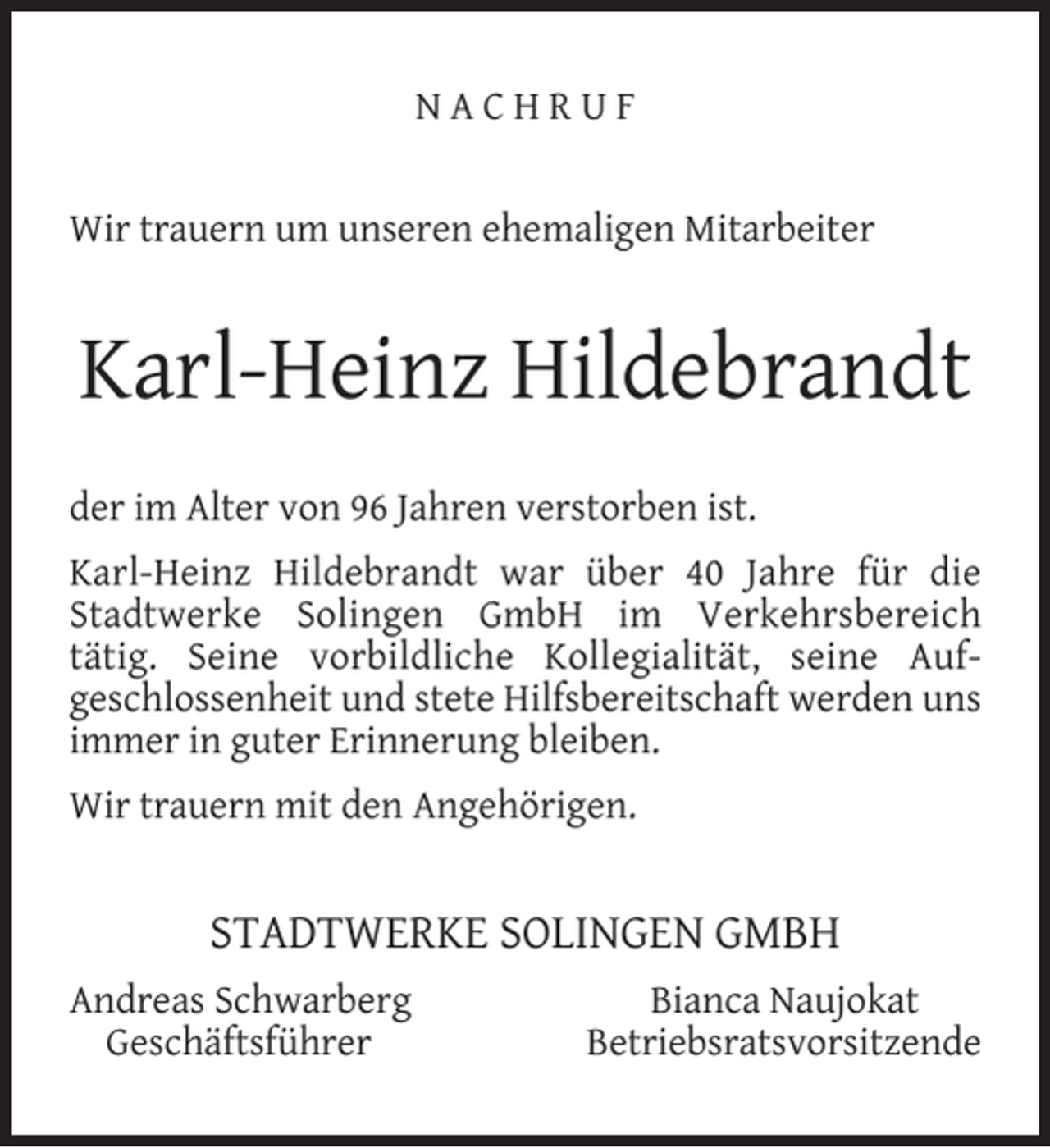 <p>NACHRUF<br />Wir trauern um unseren ehemaligen Mitarbeiter</p><p>Karl-Heinz Hildebrandt<br />der im Alter von 96 Jahren verstorben ist.<br />Karl-Heinz Hildebrandt war über 40 Jahre für die<br />Stadtwerke Solingen GmbH im Verkehrsbereich<br />tätig. Seine vorbildliche Kollegialität, seine Aufgeschlossenheit und stete Hilfsbereitschaft werden uns<br />immer in guter Erinnerung bleiben.<br />Wir trauern mit den Angehörigen.</p><p>STADTWERKE SOLINGEN GMBH<br />Andreas Schwarberg<br />Geschäftsführer</p><p>Bianca Naujokat<br />Betriebsratsvorsitzende</p>