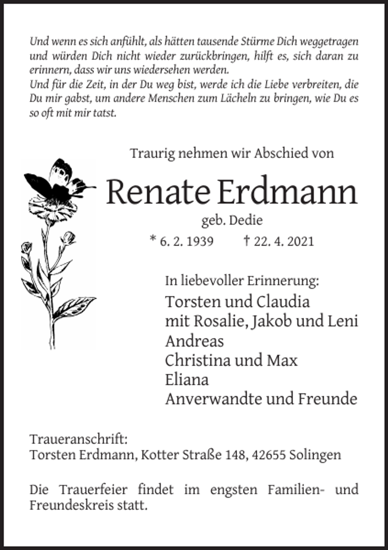<p>Und wenn es sich anfühlt, als hätten tausende Stürme Dich weggetragen<br />und würden Dich nicht wieder zurückbringen, hilft es, sich daran zu<br />erinnern, dass wir uns wiedersehen werden.<br />Und für die Zeit, in der Du weg bist, werde ich die Liebe verbreiten, die<br />Du mir gabst, um andere Menschen zum Lächeln zu bringen, wie Du es<br />so oft mit mir tatst.</p><p>Traurig nehmen wir Abschied von</p><p>Renate Erdmann<br />geb. Dedie<br />* 6. 2. 1939<br />† 22. 4. 2021<br />In liebevoller Erinnerung:</p><p>Torsten und Claudia<br />mit Rosalie, Jakob und Leni<br />Andreas<br />Christina und Max<br />Eliana<br />Anverwandte und Freunde<br />Traueranschrift:<br />Torsten Erdmann, Kotter Straße 148, 42655 Solingen<br />Die Trauerfeier findet im engsten Familien- und<br />Freundeskreis statt.</p>