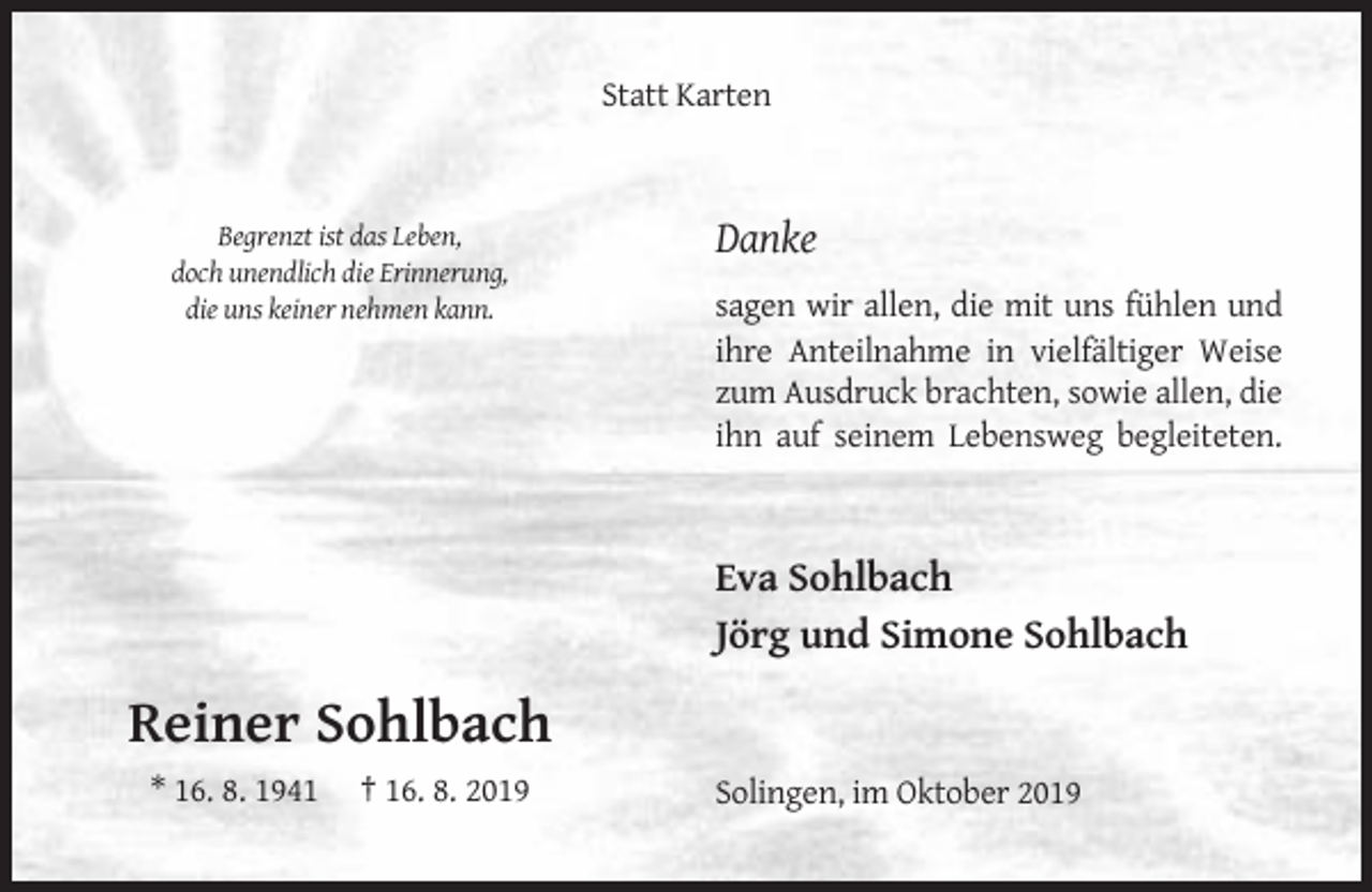 <p>Statt Karten</p><p>Begrenzt ist das Leben,<br />doch unendlich die Erinnerung,<br />die uns keiner nehmen kann.</p><p>Danke<br />sagen wir allen, die mit uns fühlen und<br />ihre Anteilnahme in vielfältiger Weise<br />zum Ausdruck brachten, sowie allen, die<br />ihn auf seinem Lebensweg begleiteten.</p><p>Eva Sohlbach<br />Jörg und Simone Sohlbach</p><p>Reiner Sohlbach<br />* 16. 8. 1941</p><p>† 16. 8. 2019</p><p>Solingen, im Oktober 2019</p>