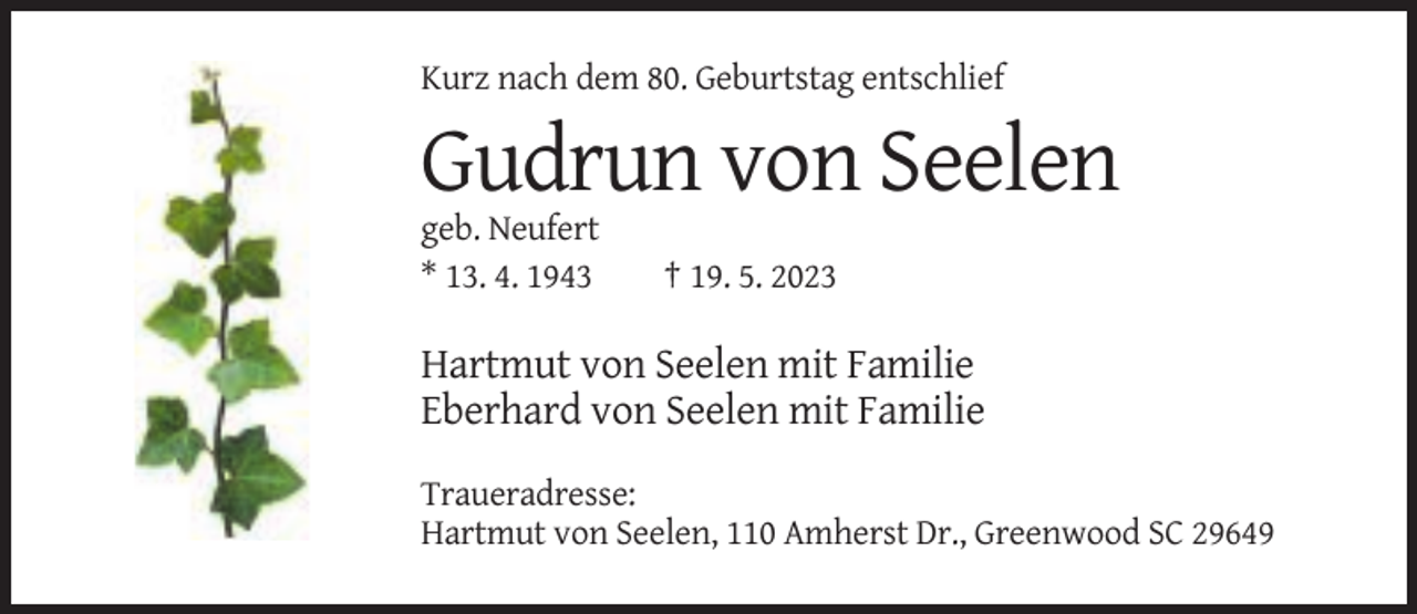 <p>Kurz nach dem 80. Geburtstag entschlief</p><p>Gudrun von Seelen<br />geb. Neufert<br />* 13. 4. 1943</p><p>† 19. 5. 2023</p><p>Hartmut von Seelen mit Familie<br />Eberhard von Seelen mit Familie<br />Traueradresse:<br />Hartmut von Seelen, 110 Amherst Dr., Greenwood SC 29649</p>