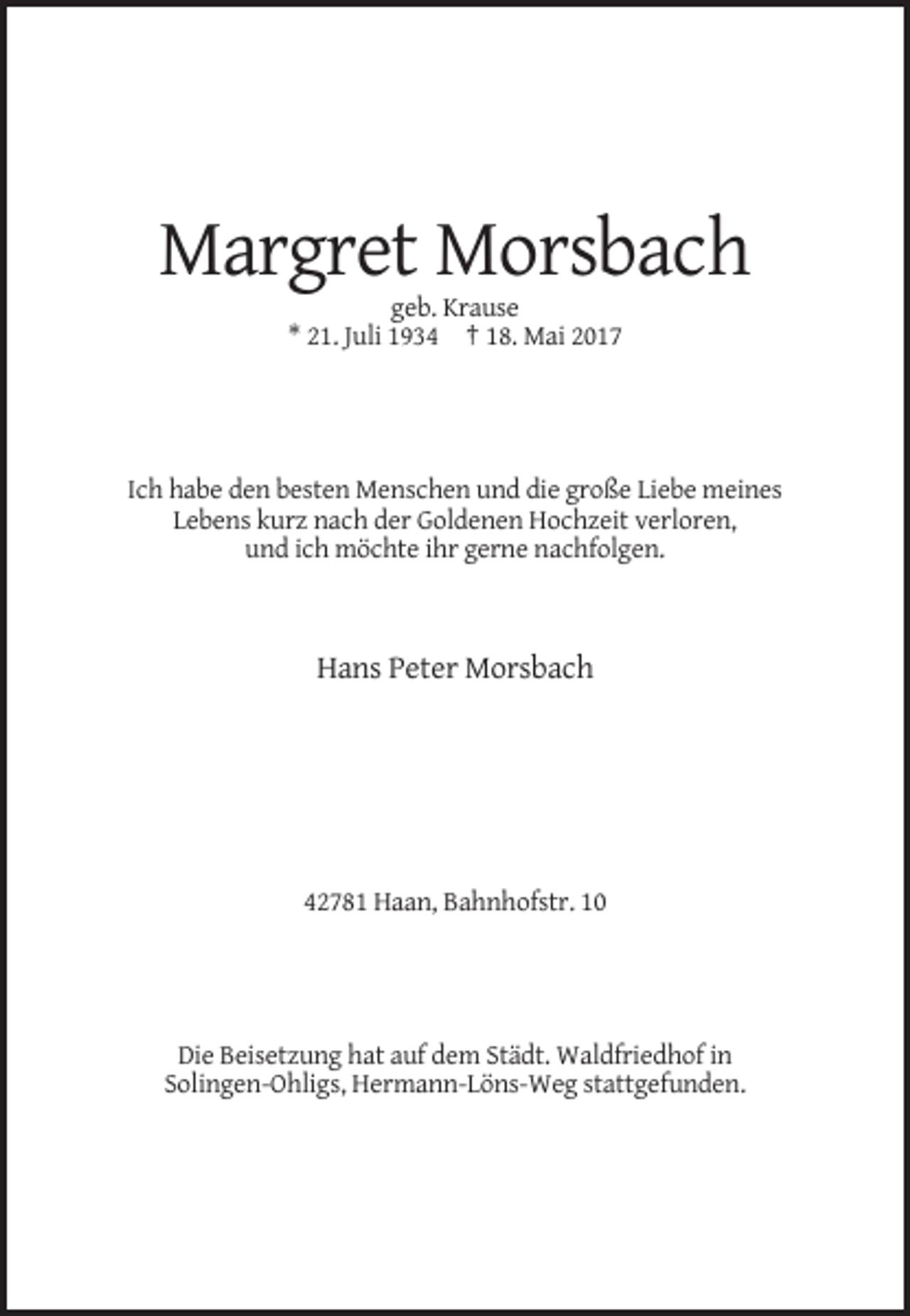 <p>Margret Morsbach<br />geb. Krause<br />* 21. Juli 1934 † 18. Mai 2017</p><p>Ich habe den besten Menschen und die große Liebe meines<br />Lebens kurz nach der Goldenen Hochzeit verloren,<!--filtered-->und ich möchte ihr gerne nachfolgen.</p><p>Hans Peter Morsbach</p><p>42781 Haan, Bahnhofstr. 10</p><p>Die Beisetzung hat auf dem Städt. Waldfriedhof in<br />Solingen-Ohligs,
 Hermann-Löns-Weg stattgefunden.</p>
