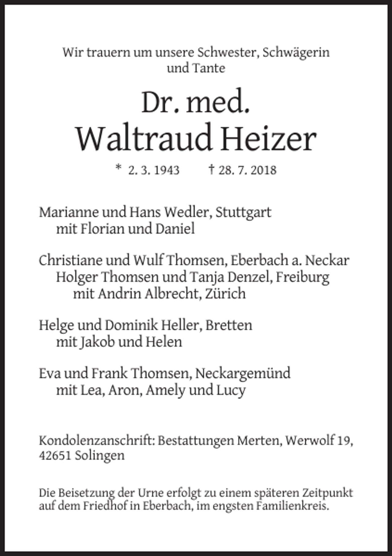 <p>Wir trauern um unsere Schwester, Schwägerin<br />und Tante</p><p>Dr. med.</p><p>Waltraud Heizer<br />* 2. 3. 1943</p><p>† 28. 7. 2018</p><p>Marianne und Hans Wedler, Stuttgart<br />mit Florian und Daniel<br />Christiane und Wulf Thomsen, Eberbach a. Neckar<br />Holger Thomsen und Tanja Denzel, Freiburg<br />mit Andrin Albrecht, Zürich<br />Helge und Dominik Heller, Bretten<br />mit Jakob und Helen<br />Eva und Frank Thomsen, Neckargemünd<br />mit Lea, Aron, Amely und Lucy</p><p>Kondolenzanschrift: Bestattungen Merten, Werwolf 19,<br />42651 Solingen<br />Die Beisetzung der Urne erfolgt zu einem späteren Zeitpunkt<br />auf dem Friedhof in Eberbach, im engsten Familienkreis.</p>