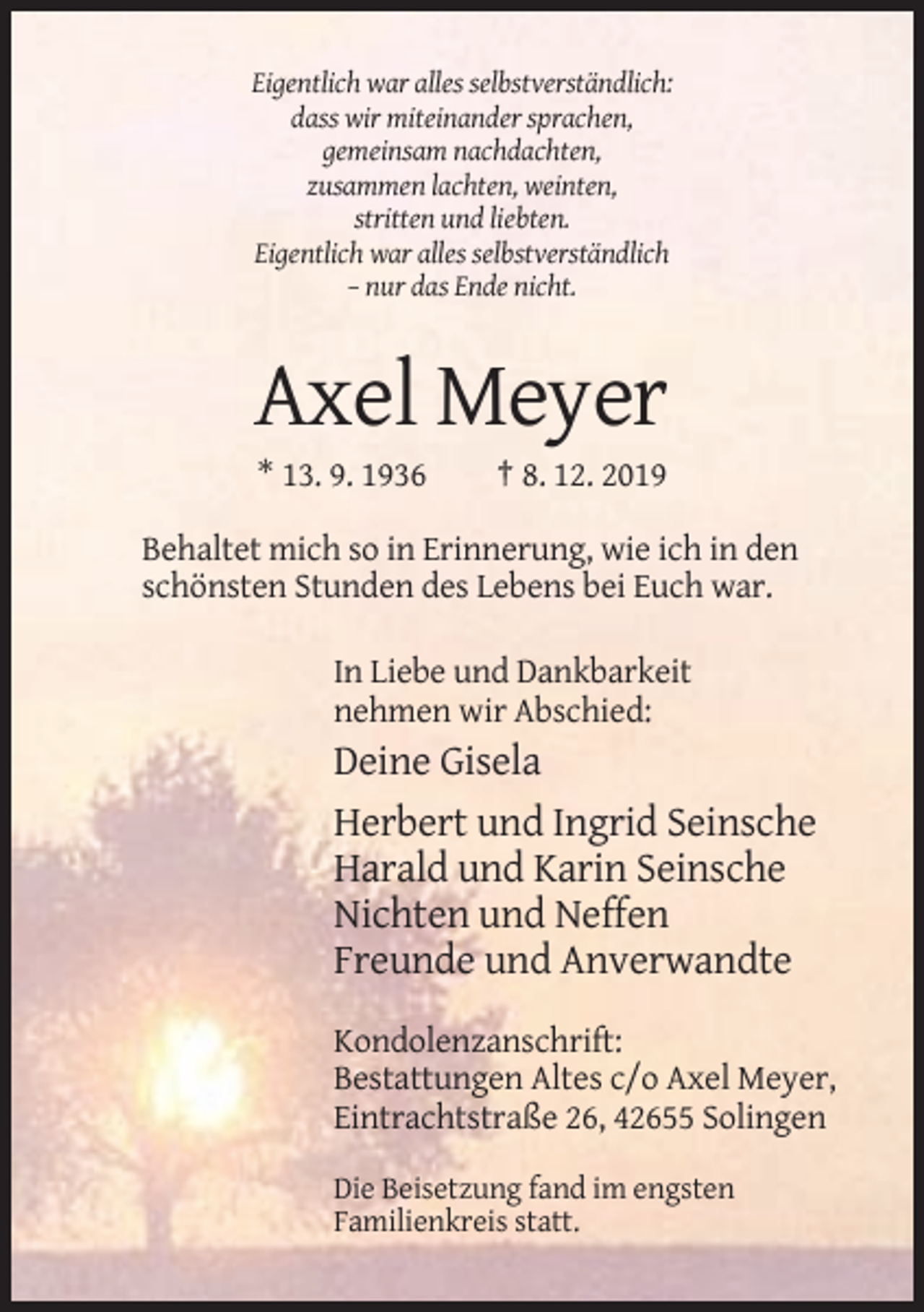 <p>Eigentlich war alles selbstverständlich:<br />dass wir miteinander sprachen,<br />gemeinsam nachdachten,<br />zusammen lachten, weinten,<br />stritten und liebten.<br />Eigentlich war alles selbstverständlich<br />– nur das Ende nicht.</p><p>Axel Meyer<br />* 13. 9. 1936</p><p>† 8. 12. 2019</p><p>Behaltet mich so in Erinnerung, wie ich in den<br />schönsten Stunden des Lebens bei Euch war.<br />In Liebe und Dankbarkeit<br />nehmen wir Abschied:</p><p>Deine Gisela<br />Herbert und Ingrid Seinsche<br />Harald und Karin Seinsche<br />Nichten und Neffen<br />Freunde und Anverwandte<br />Kondolenzanschrift:<br />Bestattungen Altes c/o Axel Meyer,<br />Eintrachtstraße 26, 42655 Solingen<br />Die Beisetzung fand im engsten<br />Familienkreis statt.</p>