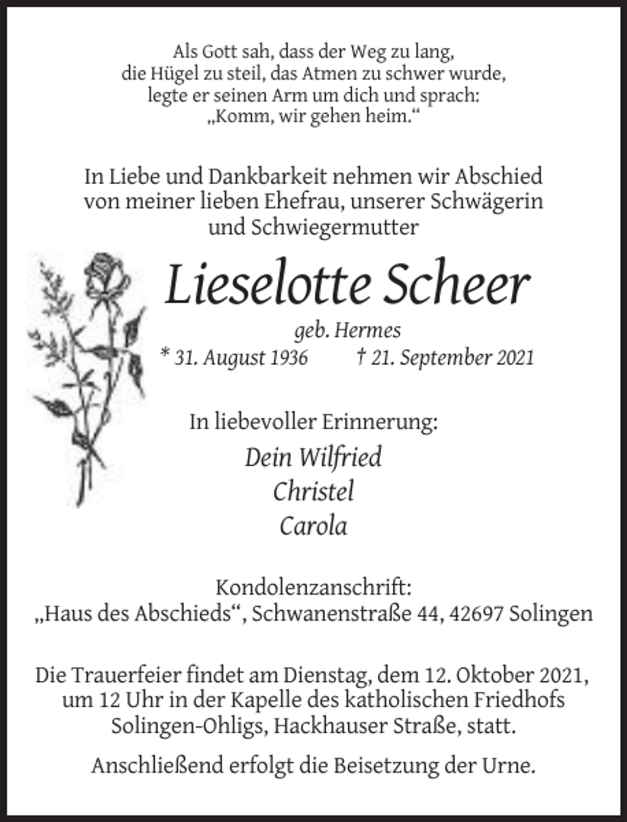 <p>Als Gott sah, dass der Weg zu lang,<br />die Hügel zu steil, das Atmen zu schwer wurde,<br />legte er seinen Arm um dich und sprach:<br />„Komm, wir gehen heim.“</p><p>In Liebe und Dankbarkeit nehmen wir Abschied<br />von meiner lieben Ehefrau, unserer Schwägerin<br />und Schwiegermutter</p><p>Lieselotte Scheer<br />geb. Hermes<br />* 31. August 1936<br />† 21. September 2021<br />In liebevoller Erinnerung:</p><p>Dein Wilfried<br />Christel<br />Carola<br />Kondolenzanschrift:<br />„Haus des Abschieds“, Schwanenstraße 44, 42697 Solingen<br />Die Trauerfeier findet am Dienstag, dem 12. Oktober 2021,<br />um 12 Uhr in der Kapelle des katholischen Friedhofs<br />Solingen-Ohligs, Hackhauser Straße, statt.<br />Anschließend erfolgt die Beisetzung der Urne.</p>