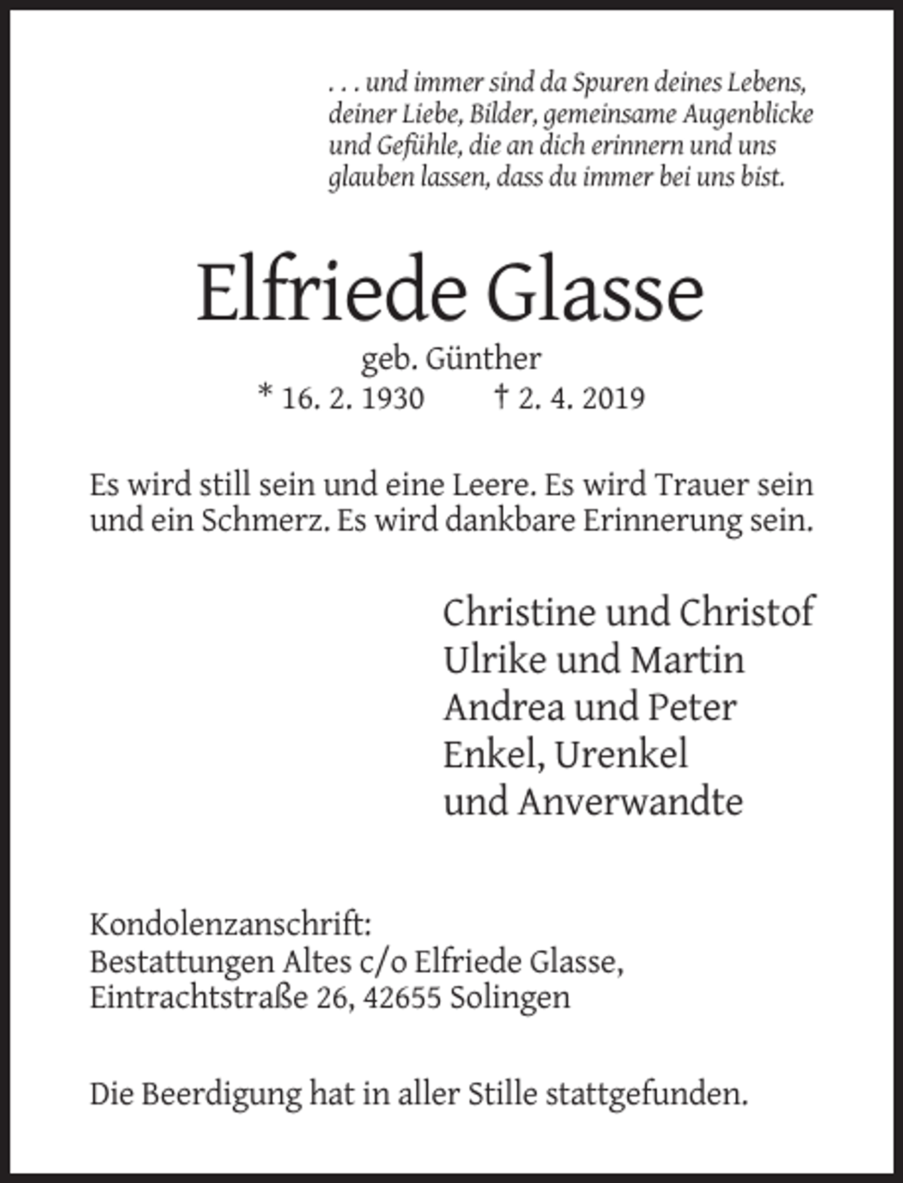 <p>. . . und immer sind da Spuren deines Lebens,<br />deiner Liebe, Bilder, gemeinsame Augenblicke<br />und Gefühle, die an dich erinnern und uns<br />glauben lassen, dass du immer bei uns bist.</p><p>Elfriede Glasse<br />geb. Günther<br />* 16. 2. 1930<br />† 2. 4. 2019<br />Es wird still sein und eine Leere. Es wird Trauer sein<br />und ein Schmerz. Es wird dankbare Erinnerung sein.</p><p>Christine und Christof<br />Ulrike und Martin<br />Andrea und Peter<br />Enkel, Urenkel<br />und Anverwandte</p><p>Kondolenzanschrift:<br />Bestattungen Altes c/o Elfriede Glasse,<br />Eintrachtstraße 26, 42655 Solingen<br />Die Beerdigung hat in aller Stille stattgefunden.</p>