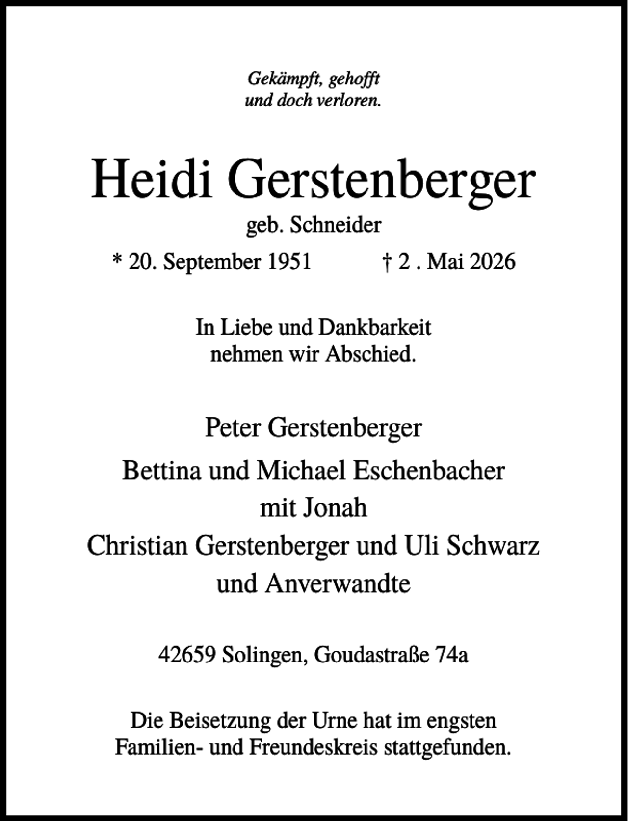 <p>Gekämpft, gehofft<br />und doch verloren.</p><p>Heidi Gerstenberger<br />geb. Schneider<br />* 20. September 1951</p><p>† 2 . Mai 2026</p><p>In Liebe und Dankbarkeit<br />nehmen wir Abschied.</p><p>Peter Gerstenberger<br />Bettina und Michael Eschenbacher<br />mit Jonah<br />Christian Gerstenberger und Uli Schwarz<br />und Anverwandte<br />42659 Solingen, Goudastraße 74a<br />Die Beisetzung der Urne hat im engsten<br />Familien- und Freundeskreis stattgefunden.</p>