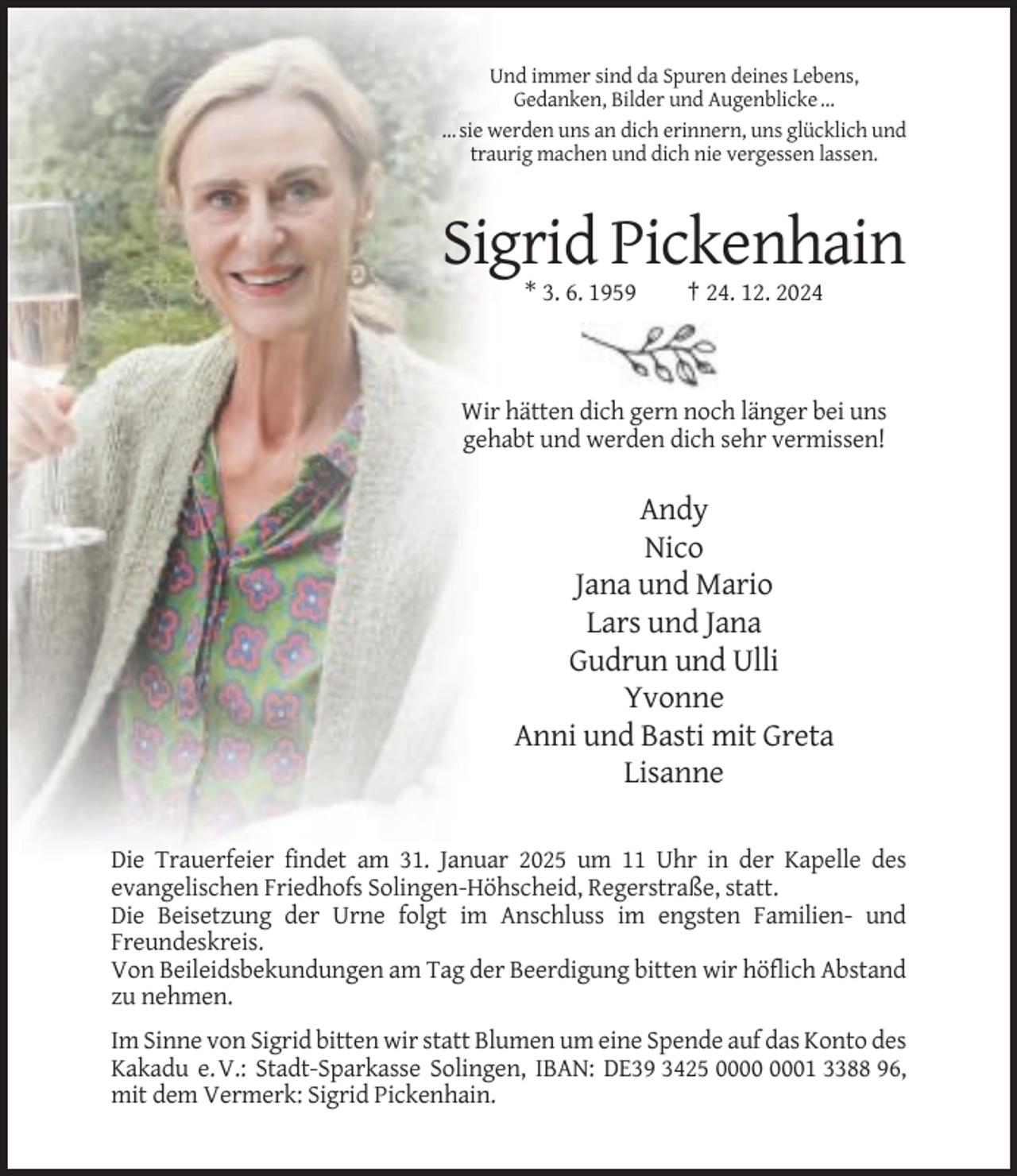 <p>Und immer sind da Spuren deines Lebens,<br />Gedanken, Bilder und Augenblicke …<br />… sie werden uns an dich erinnern, uns glücklich und<br />traurig machen und dich nie vergessen lassen.</p><p>Sigrid Pickenhain<br />* 3. 6. 1959</p><p>† 24. 12. 2024</p><p>Wir hätten dich gern noch länger bei uns<br />gehabt und werden dich sehr vermissen!</p><p>Andy<br />Nico<br />Jana und Mario<br />Lars und Jana<br />Gudrun und Ulli<br />Yvonne<br />Anni und Basti mit Greta<br />Lisanne<br />Die Trauerfeier findet am 31. Januar 2025 um 11 Uhr in der Kapelle des<br />evangelischen Friedhofs Solingen-Höhscheid, Regerstraße, statt.<br />Die Beisetzung der Urne folgt im Anschluss im engsten Familien- und<br />Freundeskreis.<br />Von Beileidsbekundungen am Tag der Beerdigung bitten wir höflich Abstand<br />zu nehmen.<br />Im Sinne von Sigrid bitten wir statt Blumen um eine Spende auf das Konto des<br />Kakadu e. V.: Stadt-Sparkasse Solingen, IBAN: DE39 3425 01 3388 96,<br />mit dem Vermerk: Sigrid Pickenhain.</p>