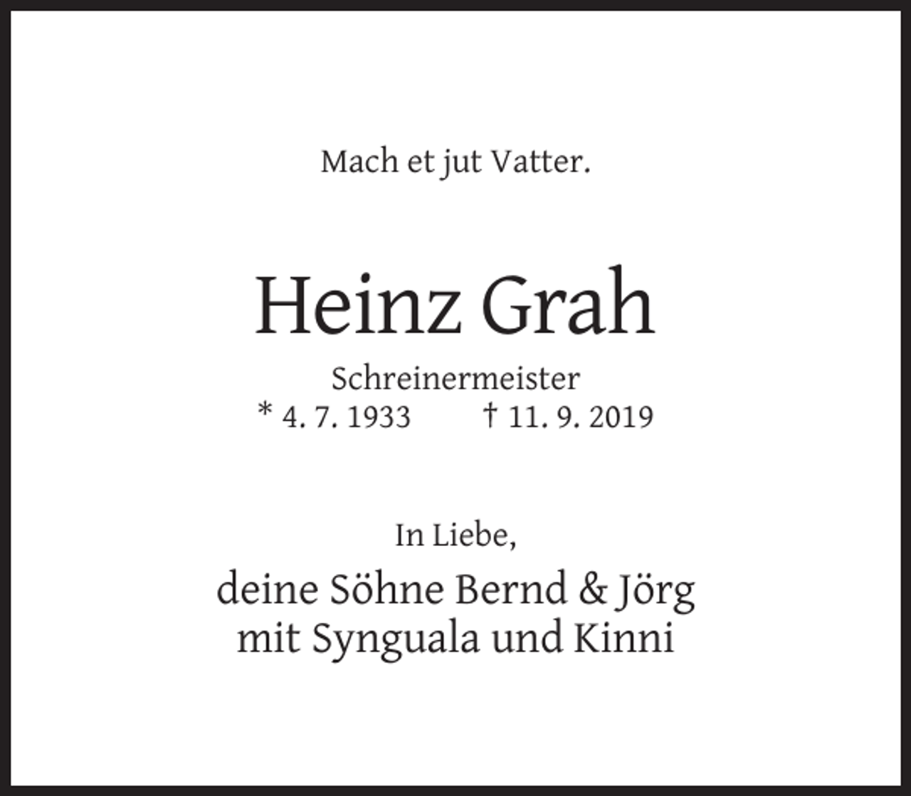<p>Mach et jut Vatter.</p><p>Heinz Grah<br />Schreinermeister<br />* 4. 7. 1933<br />† 11. 9. 2019</p><p>In Liebe,</p><p>deine Söhne Bernd &amp; Jörg<br />mit Synguala und Kinni</p>
