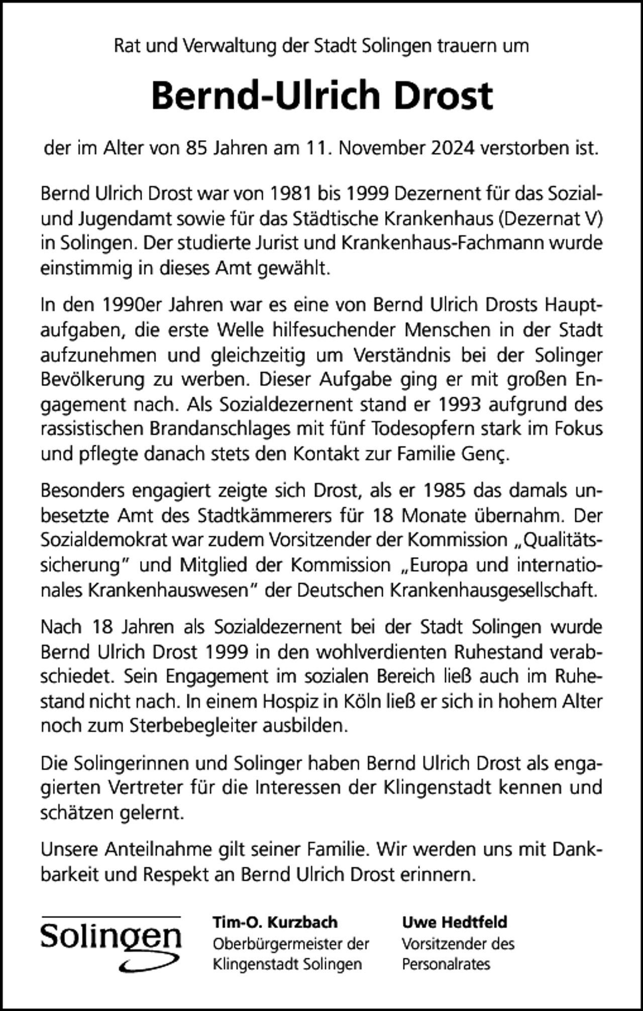 <p>Rat und Verwaltung der Stadt Solingen trauern um</p>
<p>Bernd-Ulrich Drost<br />der im Alter von 85 Jahren am 11. November 2024 verstorben ist.<br />Bernd Ulrich Drost war von 1981 bis 1999 Dezernent für das Sozialund Jugendamt sowie für das Städtische Krankenhaus (Dezernat V)<br />in Solingen. Der studierte Jurist und Krankenhaus-Fachmann wurde<br />einstimmig in dieses Amt gewählt.<br />In den 1990er Jahren war es eine von Bernd Ulrich Drosts Hauptaufgaben, die erste Welle hilfesuchender Menschen in der Stadt<br />aufzunehmen und gleichzeitig um Verständnis bei der Solinger<br />Bevölkerung zu werben. Dieser Aufgabe ging er mit großen Engagement nach. Als Sozialdezernent stand er 1993 aufgrund des<br />rassistischen Brandanschlages mit fünf Todesopfern stark im Fokus<br />und pﬂegte danach stets den Kontakt zur Familie Genç.<br />Besonders engagiert zeigte sich Drost, als er 1985 das damals unbesetzte Amt des Stadtkämmerers für 18 Monate übernahm. Der<br />Sozialdemokrat war zudem Vorsitzender der Kommission „Qualitätssicherung“ und Mitglied der Kommission „Europa und internationales Krankenhauswesen“ der Deutschen Krankenhausgesellschaft.<br />Nach 18 Jahren als Sozialdezernent bei der Stadt Solingen wurde<br />Bernd Ulrich Drost 1999 in den wohlverdienten Ruhestand verabschiedet. Sein Engagement im sozialen Bereich ließ auch im Ruhestand nicht nach. In einem Hospiz in Köln ließ er sich in hohem Alter<br />noch zum Sterbebegleiter ausbilden.<br />Die Solingerinnen und Solinger haben Bernd Ulrich Drost als engagierten Vertreter für die Interessen der Klingenstadt kennen und<br />schätzen gelernt.<br />Unsere Anteilnahme gilt seiner Familie. Wir werden uns mit Dankbarkeit und Respekt an Bernd Ulrich Drost erinnern.<br />Tim-O. Kurzbach<br />Oberbürgermeister der<br />Klingenstadt Solingen</p>
<p>Uwe Hedtfeld<br />Vorsitzender des<br />Personalrates</p>
