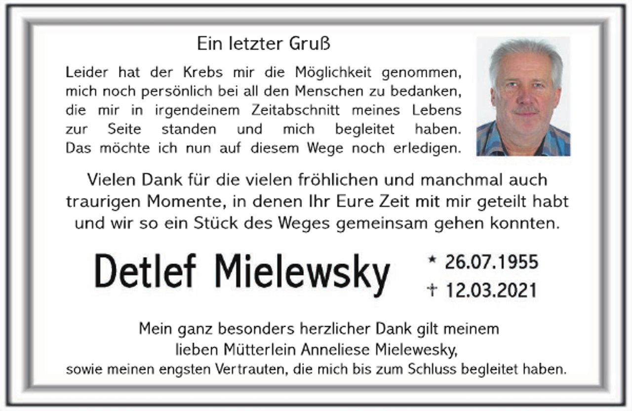 <p>Ein letzter Gruß<br />Leider hat der Krebs mir die Möglichkeit genommen,<br />mich noch persönlich bei all den Menschen zu bedanken,<br />die mir in irgendeinem Zeitabschnitt meines Lebens<br />zur Seite standen und mich begleitet haben.<br />Das möchte ich nun auf diesem Wege noch erledigen.</p><p>Vielen Dank für die vielen fröhlichen und manchmal auch<br />traurigen Momente, in denen Ihr Eure Zeit mit mir geteilt habt<br />und wir so ein Stück des Weges gemeinsam gehen konnten.</p><p>Mein ganz besonders herzlicher Dank gilt meinem<br />lieben Mütterlein Anneliese Mielewesky,</p><p>sowie meinen engsten Vertrauten, die mich bis zum Schluss begleitet haben.</p>