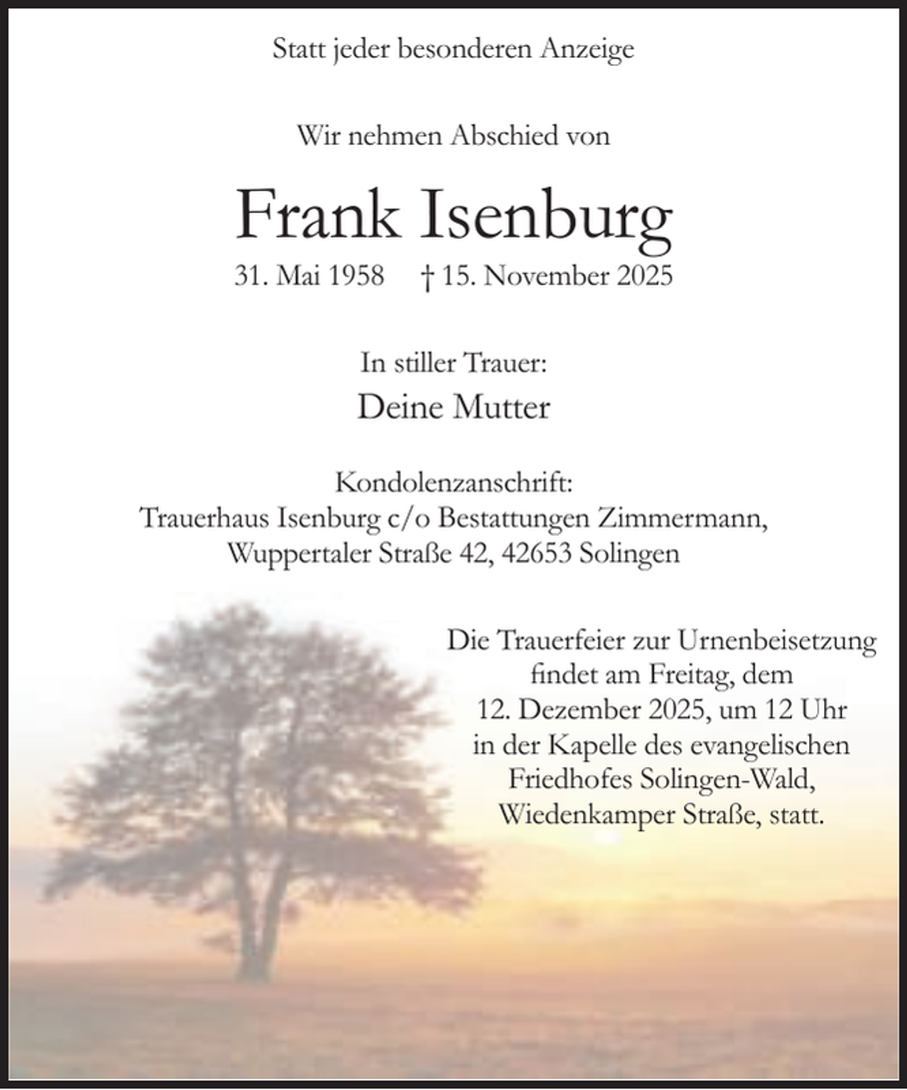 <p>Statt jeder besonderen Anzeige<br />Wir nehmen Abschied von</p><p>Frank Isenburg</p><p>31. Mai 1958</p><p>† 15. November 2025</p><p>In stiller Trauer:</p><p>Deine Mutter<br />Kondolenzanschrift:<br />Trauerhaus Isenburg c/o Bestattungen Zimmermann,<br />Wuppertaler Straße 42, 42653 Solingen<br />Die Trauerfeier zur Urnenbeisetzung<br />findet am Freitag, dem<br />12. Dezember 2025, um 12 Uhr<br />in der Kapelle des evangelischen<br />Friedhofes Solingen-Wald,<br />Wiedenkamper Straße, statt.</p>