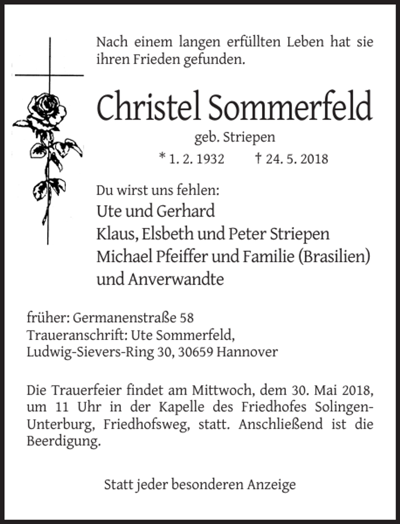 <p>Nach einem langen erfüllten Leben hat sie<br />ihren Frieden gefunden.</p><p>Christel Sommerfeld<br />geb. Striepen<br />* 1. 2. 1932<br />† 24. 5. 2018<br />Du wirst uns fehlen:</p><p>Ute und Gerhard<br />Klaus, Elsbeth und Peter Striepen<br />Michael Pfeiffer und Familie (Brasilien)<br />und Anverwandte<br />früher: Germanenstraße 58<br />Traueranschrift: Ute Sommerfeld,<br />Ludwig-Sievers-Ring 30, 30659 Hannover<br />Die Trauerfeier findet am Mittwoch, dem 30. Mai 2018,<br />um 11 Uhr in der Kapelle des Friedhofes SolingenUnterburg, Friedhofsweg, statt. Anschließend ist die<br />Beerdigung.<br />Statt jeder besonderen Anzeige</p>