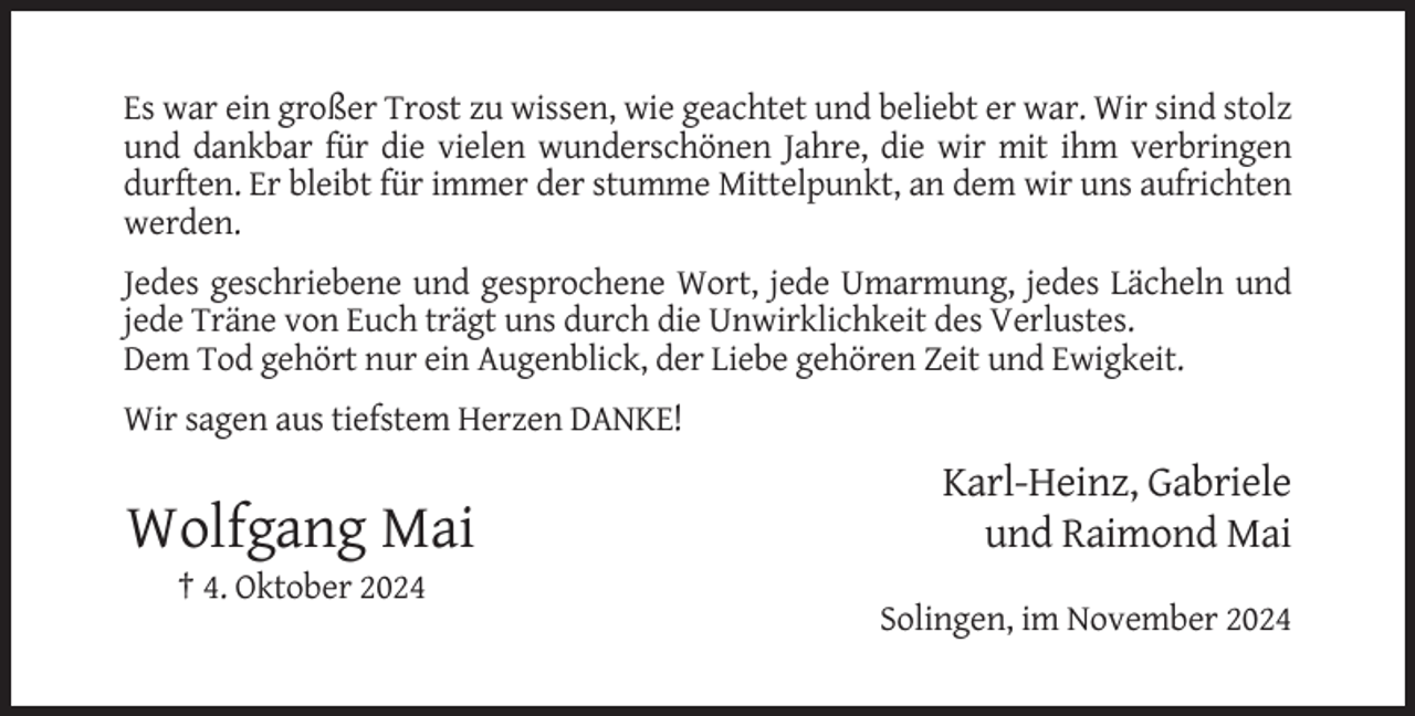 <p>Es war ein großer Trost zu wissen, wie geachtet und beliebt er war. Wir sind stolz<br />und dankbar für die vielen wunderschönen Jahre, die wir mit ihm verbringen<br />durften. Er bleibt für immer der stumme Mittelpunkt, an dem wir uns aufrichten<br />werden.<br />Jedes geschriebene und gesprochene Wort, jede Umarmung, jedes Lächeln und<br />jede Träne von Euch trägt uns durch die Unwirklichkeit des Verlustes.<br />Dem Tod gehört nur ein Augenblick, der Liebe gehören Zeit und Ewigkeit.<br />Wir sagen aus tiefstem Herzen DANKE!</p><p>Wolfgang Mai</p><p>Karl-Heinz, Gabriele<br />und Raimond Mai</p><p>† 4. Oktober 2024<br />Solingen, im November 2024</p>
