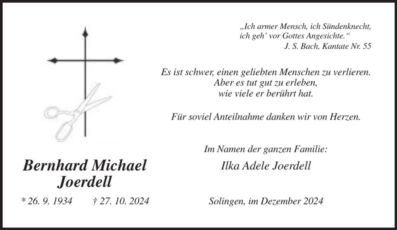 <p>„Ich armer Mensch, ich Sündenknecht,<br />ich geh’ vor Gottes Angesichte.“<br />J. S. Bach, Kantate Nr. 55</p><p>Es ist schwer, einen geliebten Menschen zu verlieren.<br />Aber es tut gut zu erleben,<br />wie viele er berührt hat.<br />Für soviel Anteilnahme danken wir von Herzen.<br />Im Namen der ganzen Familie:</p><p>Bernhard Michael<br />Joerdell<br />* 26. 9. 1934</p><p>† 27. 10. 2024</p><p>Ilka Adele Joerdell<br />Solingen, im Dezember 2024</p>