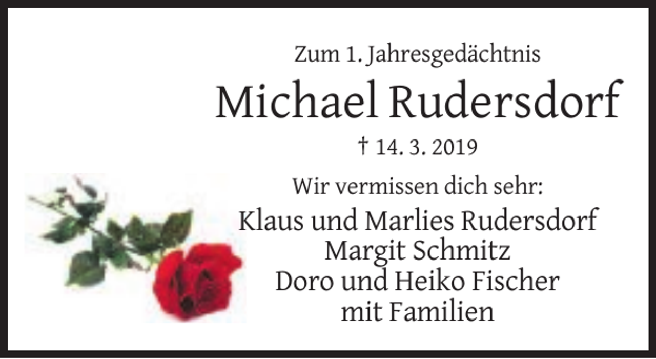 <p>Zum 1. Jahresgedächtnis</p><p>Michael Rudersdorf<br />† 14. 3. 2019<br />Wir vermissen dich sehr:</p><p>Klaus und Marlies Rudersdorf<br />Margit Schmitz<br />Doro und Heiko Fischer<br />mit Familien</p>