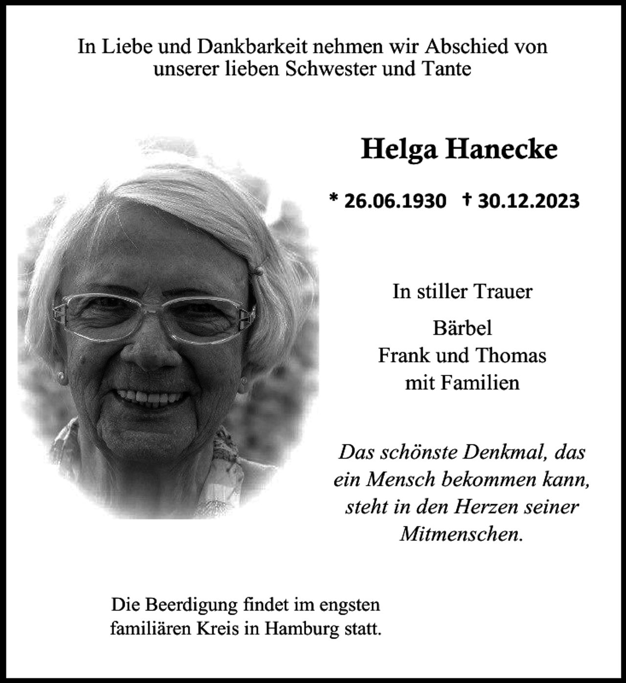 <p>In Liebe und Dankbarkeit nehmen wir Abschied von<br />unserer lieben Schwester und Tante</p><p>Helga Hanecke<br />* 26.06.1930 † 30.12.2023</p><p>In stiller Trauer<br />Bärbel<br />Frank und Thomas<br />mit Familien<br />Das schönste Denkmal, das<br />ein Mensch bekommen kann,<br />steht in den Herzen seiner<br />Mitmenschen.<br />Die Beerdigung findet im engsten<br />familiären Kreis in Hamburg statt.</p>