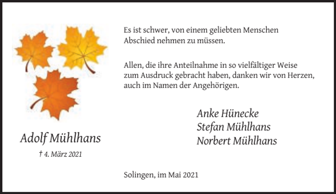 <p>Es ist schwer, von einem geliebten Menschen<br />Abschied nehmen zu müssen.</p><p>Allen, die ihre Anteilnahme in so vielfältiger Weise<br />zum Ausdruck gebracht haben, danken wir von Herzen,<br />auch im Namen der Angehörigen.</p><p>Adolf Mühlhans</p><p>Anke Hünecke<br />Stefan Mühlhans<br />Norbert Mühlhans</p><p>† 4. März 2021<br />Solingen, im Mai 2021</p>