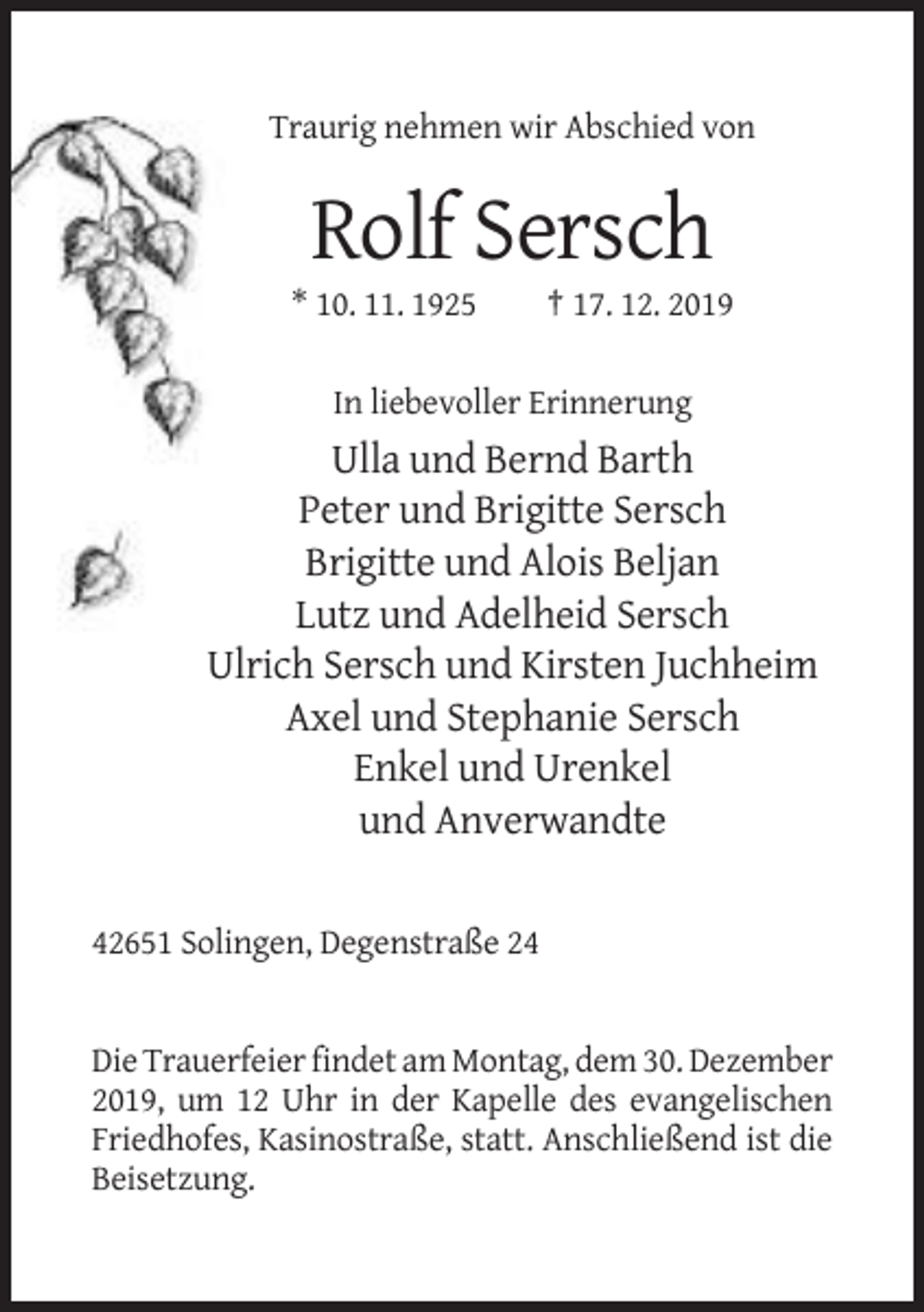 <p>Traurig nehmen wir Abschied von</p><p>Rolf Sersch<br />* 10. 11. 1925</p><p>† 17. 12. 2019</p><p>In liebevoller Erinnerung</p><p>Ulla und Bernd Barth<br />Peter und Brigitte Sersch<br />Brigitte und Alois Beljan<br />Lutz und Adelheid Sersch<br />Ulrich Sersch und Kirsten Juchheim<br />Axel und Stephanie Sersch<br />Enkel und Urenkel<br />und Anverwandte<br />42651 Solingen, Degenstraße 24</p><p>Die Trauerfeier findet am Montag, dem 30. Dezember<br />2019, um 12 Uhr in der Kapelle des evangelischen<br />Friedhofes, Kasinostraße, statt. Anschließend ist die<br />Beisetzung.</p>