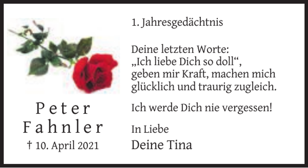 <p>1. Jahresgedächtnis<br />Deine letzten Worte:<br />„Ich liebe Dich so doll“,<br />geben mir Kraft, machen mich<br />glücklich und traurig zugleich.</p><p>Peter<br />Fahnler<br />† 10. April 2021</p><p>Ich werde Dich nie vergessen!<br />In Liebe</p><p>Deine Tina</p>