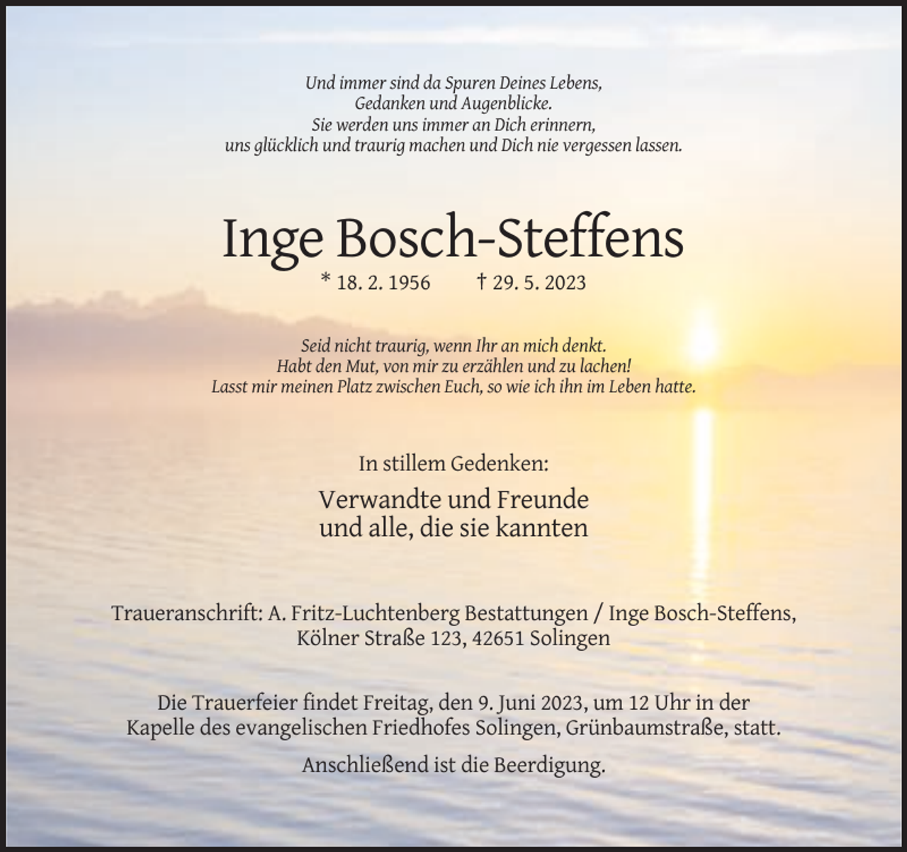 <p>Und immer sind da Spuren Deines Lebens,<br />Gedanken und Augenblicke.<br />Sie werden uns immer an Dich erinnern,<br />uns glücklich und traurig machen und Dich nie vergessen lassen.</p><p>Inge Bosch-Steffens<br />* 18. 2. 1956</p><p>† 29. 5. 2023</p><p>Seid nicht traurig, wenn Ihr an mich denkt.<br />Habt den Mut, von mir zu erzählen und zu lachen!<br />Lasst mir meinen Platz zwischen Euch, so wie ich ihn im Leben hatte.</p><p>In stillem Gedenken:</p><p>Verwandte und Freunde<br />und alle, die sie kannten</p><p>Traueranschrift: A. Fritz-Luchtenberg Bestattungen / Inge Bosch-Steffens,<br />Kölner Straße 123, 42651 Solingen<br />Die Trauerfeier findet Freitag, den 9. Juni 2023, um 12 Uhr in der<br />Kapelle des evangelischen Friedhofes Solingen, Grünbaumstraße, statt.<br />Anschließend ist die Beerdigung.</p>