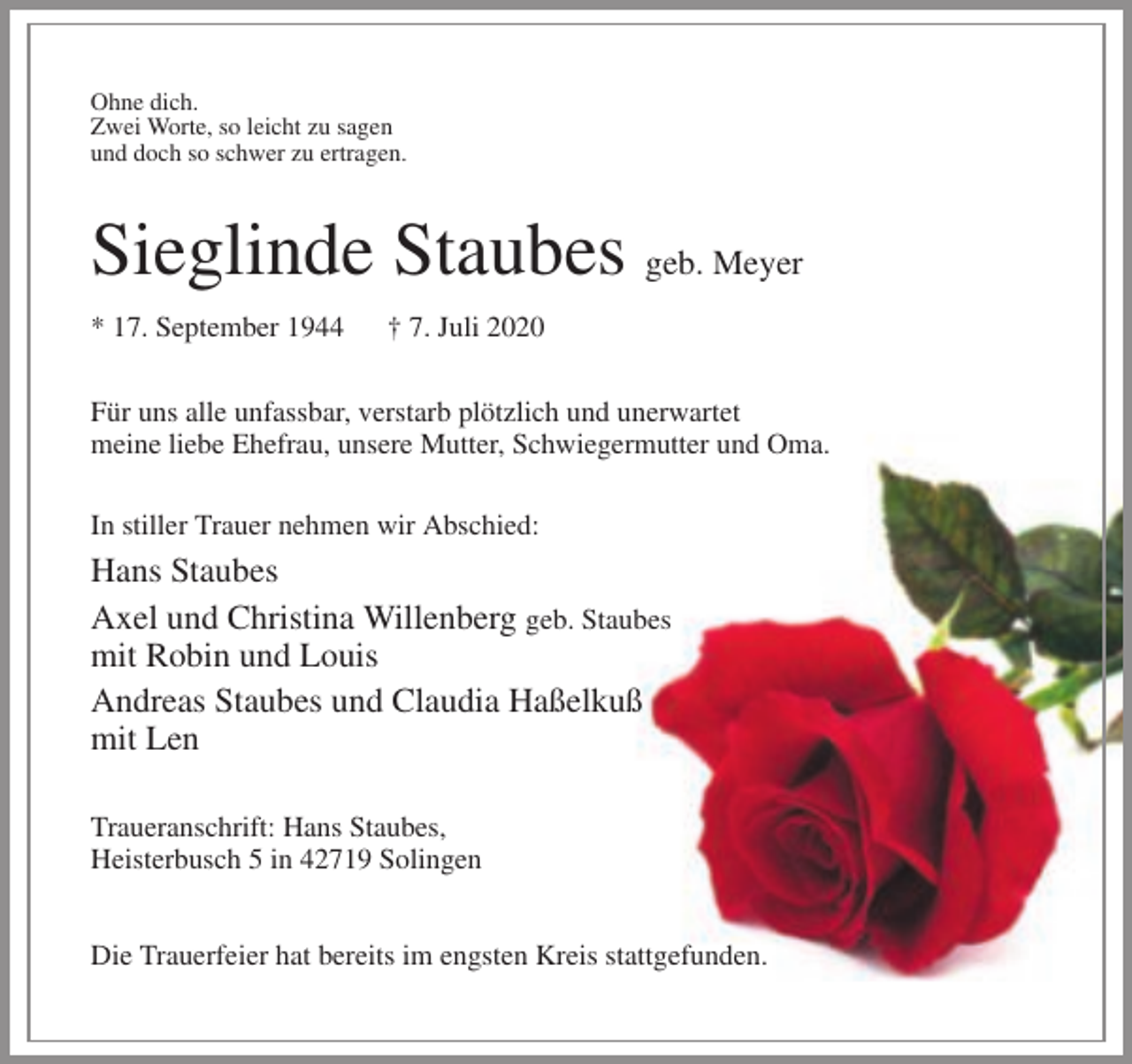 <p>Ohne dich.<br />Zwei Worte, so leicht zu sagen<br />und doch so schwer zu ertragen.</p><p>Sieglinde Staubes geb. Meyer<br />* 17. September 1944</p><p>† 7. Juli 2020</p><p>Für uns alle unfassbar, verstarb plötzlich und unerwartet<br />meine liebe Ehefrau, unsere Mutter, Schwiegermutter und Oma.<br />In stiller Trauer nehmen wir Abschied:</p><p>Hans Staubes<br />Axel und Christina Willenberg geb. Staubes<br />mit Robin und Louis<br />Andreas Staubes und Claudia Haßelkuß<br />mit Len<br />Traueranschrift: Hans Staubes,<br />Heisterbusch 5 in 42719 Solingen<br />Die Trauerfeier hat bereits im engsten Kreis stattgefunden.</p>