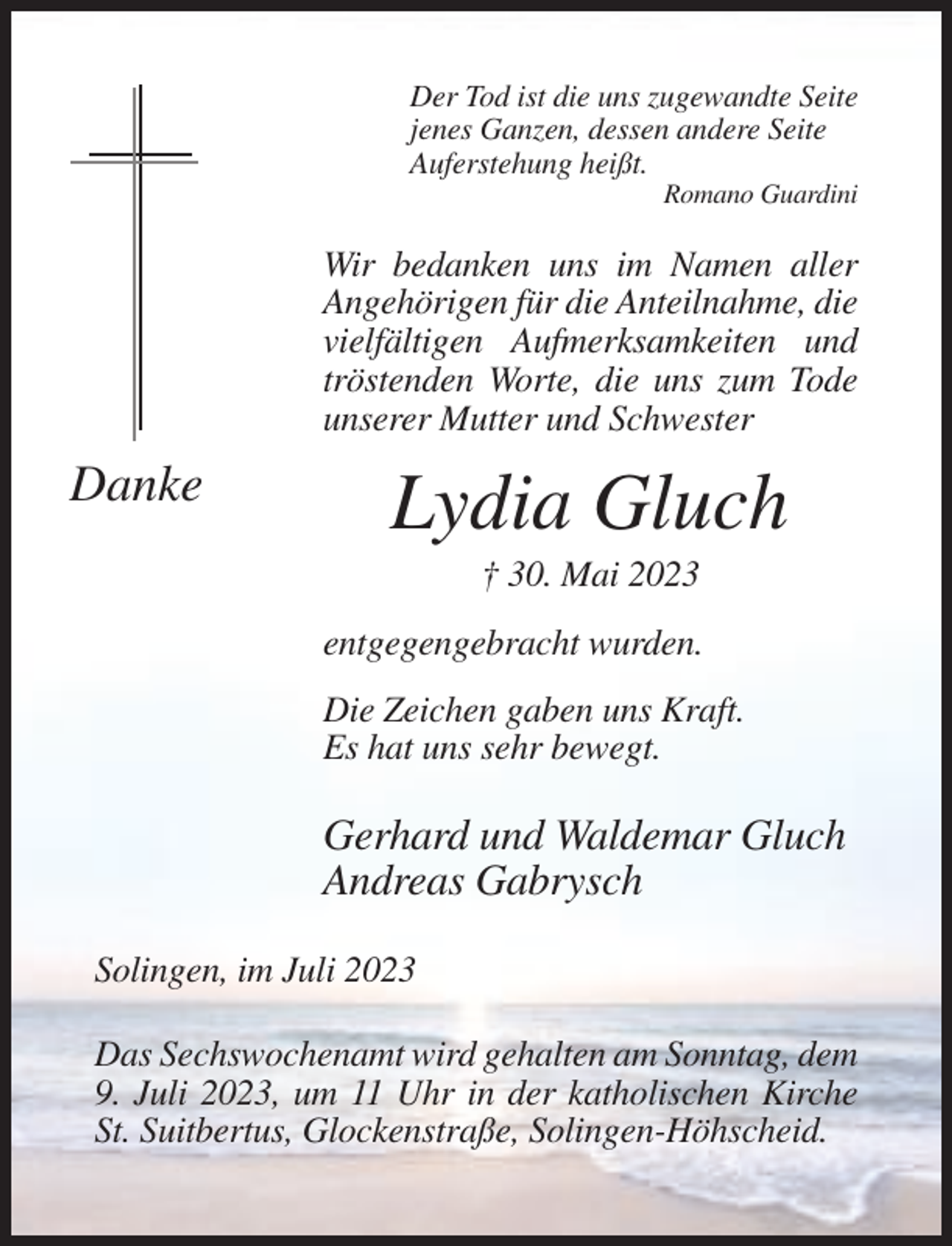 <p>Der Tod ist die uns zugewandte Seite<br />jenes Ganzen, dessen andere Seite<br />Auferstehung heißt.<br />Romano Guardini</p><p>Wir bedanken uns im Namen aller<br />Angehörigen für die Anteilnahme, die<br />vielfältigen Aufmerksamkeiten und<br />tröstenden Worte, die uns zum Tode<br />unserer Mutter und Schwester</p><p>Danke</p><p>Lydia Gluch<br />† 30. Mai 2023<br />entgegengebracht wurden.<br />Die Zeichen gaben uns Kraft.<br />Es hat uns sehr bewegt.</p><p>Gerhard und Waldemar Gluch<br />Andreas Gabrysch<br />Solingen, im Juli 2023<br />Das Sechswochenamt wird gehalten am Sonntag, dem<br />9. Juli 2023, um 11 Uhr in der katholischen Kirche<br />St. Suitbertus, Glockenstraße, Solingen-Höhscheid.</p>