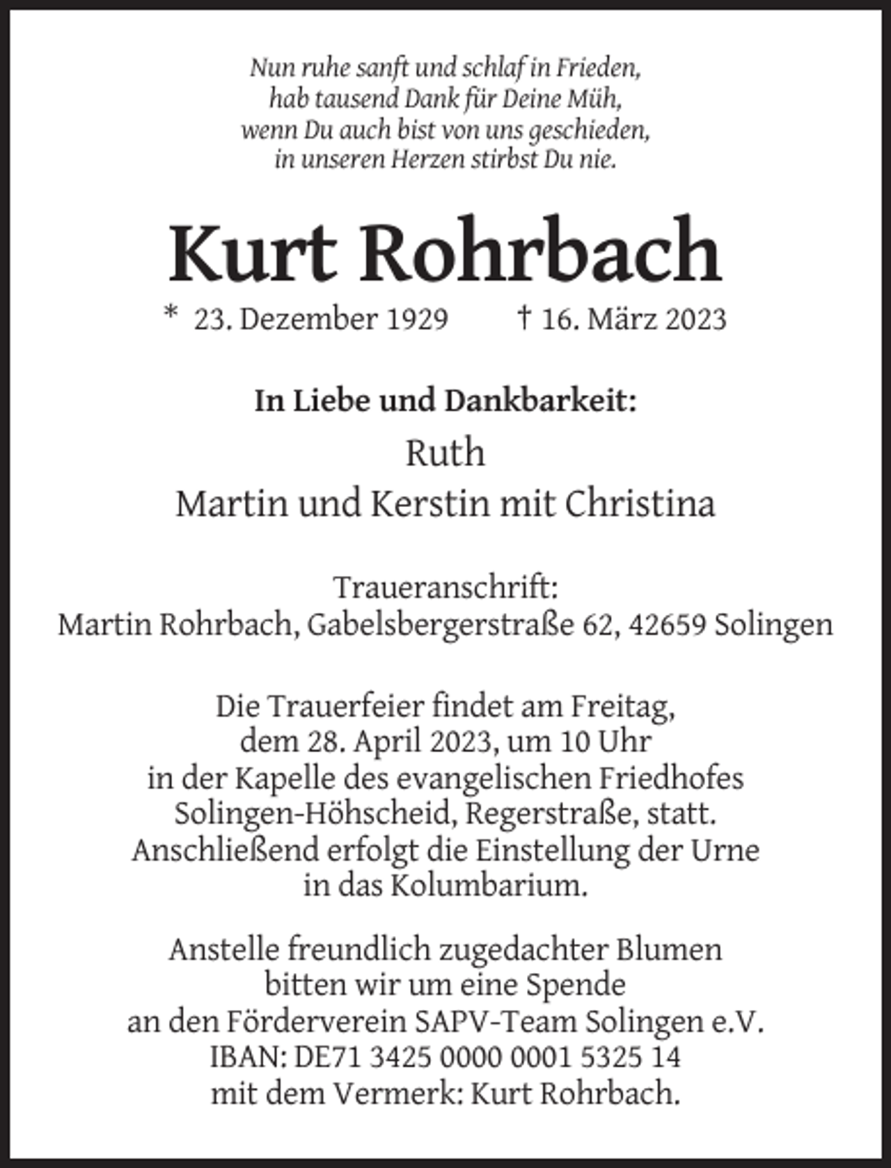 <p>Nun ruhe sanft und schlaf in Frieden,<br />hab tausend Dank für Deine Müh,<br />wenn Du auch bist von uns geschieden,<br />in unseren Herzen stirbst Du nie.</p><p>Kurt Rohrbach<br />* 23. Dezember 1929</p><p>† 16. März 2023</p><p>In Liebe und Dankbarkeit:</p><p>Ruth<br />Martin und Kerstin mit Christina<br />Traueranschrift:<br />Martin Rohrbach, Gabelsbergerstraße 62, 42659 Solingen<br />Die Trauerfeier findet am Freitag,<br />dem 28. April 2023, um 10 Uhr<br />in der Kapelle des evangelischen Friedhofes<br />Solingen-Höhscheid, Regerstraße, statt.<br />Anschließend erfolgt die Einstellung der Urne<br />in das Kolumbarium.<br />Anstelle freundlich zugedachter Blumen<br />bitten wir um eine Spende<br />an den Förderverein SAPV-Team Solingen e.V.<br />IBAN: DE71 3425 01 5325 14<br />mit dem Vermerk: Kurt Rohrbach.</p>