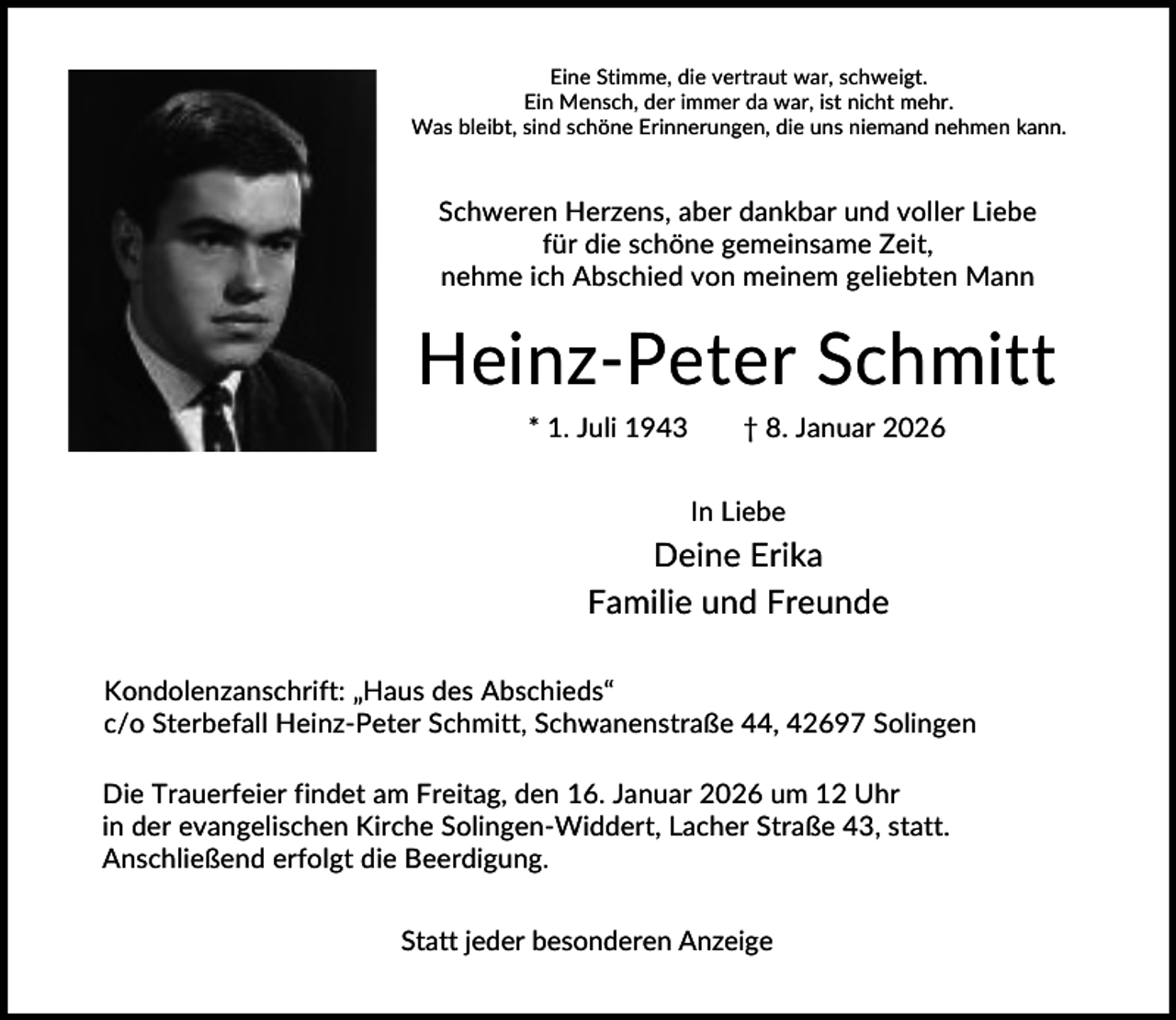 <p>Eine Stimme, die vertraut war, schweigt.<br />Ein Mensch, der immer da war, ist nicht mehr.<br />Was bleibt, sind schöne Erinnerungen, die uns niemand nehmen kann.</p><p>Schweren Herzens, aber dankbar und voller Liebe<br />für die schöne gemeinsame Zeit,<br />nehme ich Abschied von meinem geliebten Mann</p><p>Heinz-Peter Schmitt<br />* 1. Juli 1943</p><p>† 8. Januar 2026<br />In Liebe</p><p>Deine Erika<br />Familie und Freunde<br />Kondolenzanschrift: „Haus des Abschieds“<br />c/o Sterbefall Heinz-Peter Schmitt, Schwanenstraße 44, 42697 Solingen<br />Die Trauerfeier findet am Freitag, den 16. Januar 2026 um 12 Uhr<br />in der evangelischen Kirche Solingen-Widdert, Lacher Straße 43, statt.<br />Anschließend erfolgt die Beerdigung.<br />Statt jeder besonderen Anzeige</p>