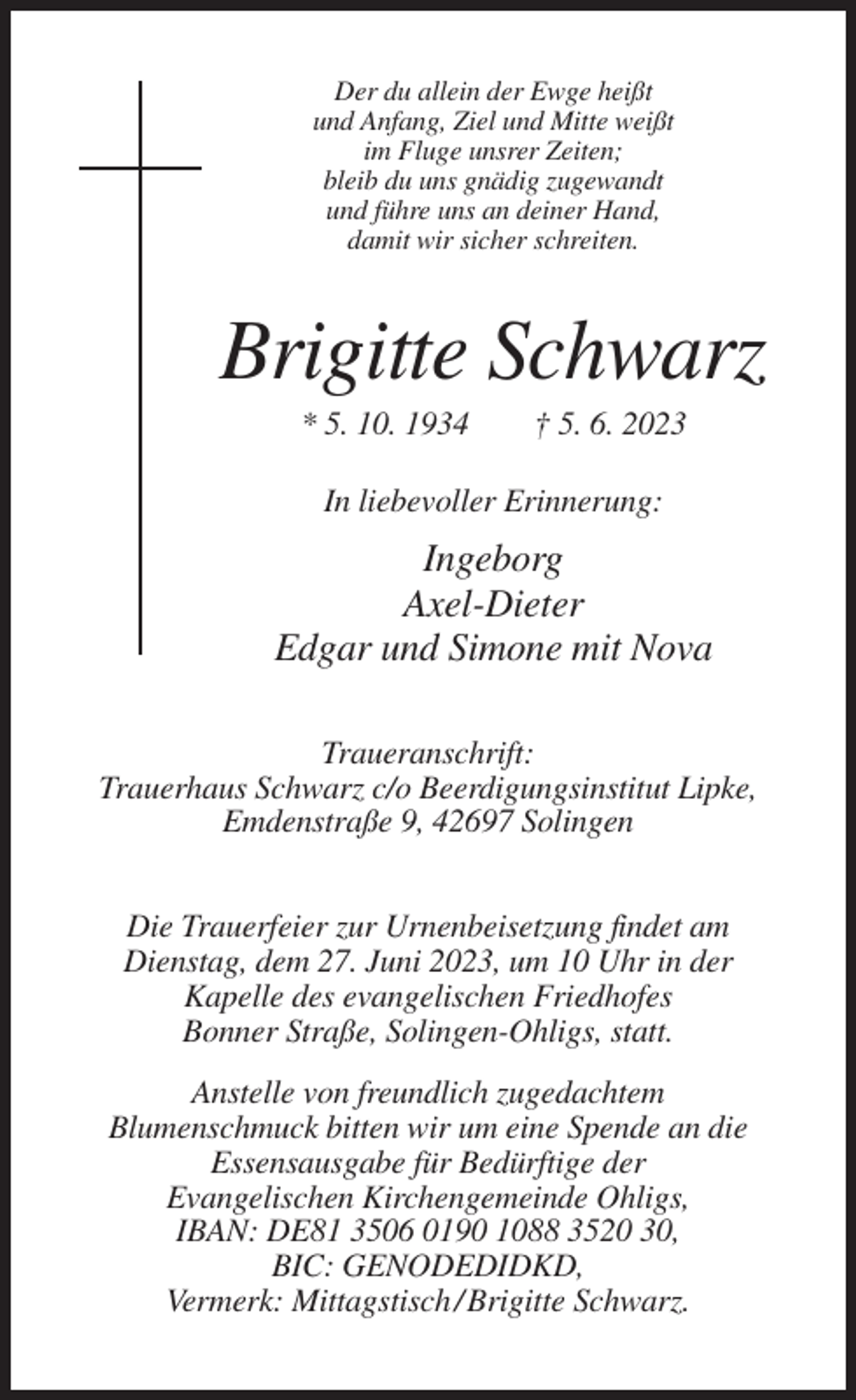 <p>Der du allein der Ewge heißt<br />und Anfang, Ziel und Mitte weißt<br />im Fluge unsrer Zeiten;<br />bleib du uns gnädig zugewandt<br />und führe uns an deiner Hand,<br />damit wir sicher schreiten.</p><p>Brigitte Schwarz<br />* 5. 10. 1934</p><p>† 5. 6. 2023</p><p>In liebevoller Erinnerung:</p><p>Ingeborg<br />Axel-Dieter<br />Edgar und Simone mit Nova<br />Traueranschrift:<br />Trauerhaus Schwarz c/o Beerdigungsinstitut Lipke,<br />Emdenstraße 9, 42697 Solingen<br />Die Trauerfeier zur Urnenbeisetzung findet am<br />Dienstag, dem 27. Juni 2023, um 10 Uhr in der<br />Kapelle des evangelischen Friedhofes<br />Bonner Straße, Solingen-Ohligs, statt.<br />Anstelle von freundlich zugedachtem<br />Blumenschmuck bitten wir um eine Spende an die<br />Essensausgabe für Bedürftige der<br />Evangelischen Kirchengemeinde Ohligs,<br />IBAN: DE81 3506 0190 1088 3520 30,<br />BIC: GENODEDIDKD,<br />Vermerk: Mittagstisch / Brigitte Schwarz.</p>