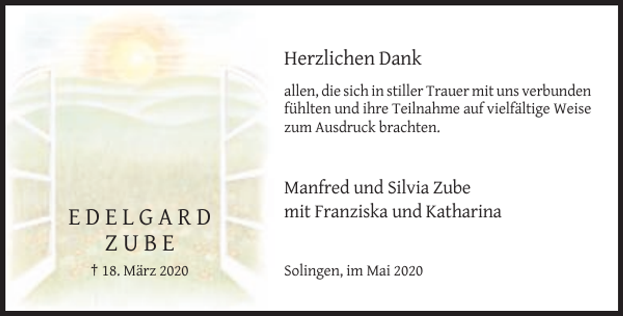 <p>Herzlichen Dank<br />allen, die sich in stiller Trauer mit uns verbunden<br />fühlten und ihre Teilnahme auf vielfältige Weise<br />zum Ausdruck brachten.</p><p>Manfred und Silvia Zube<br />mit Franziska und Katharina</p><p>EDELGARD<br />ZUBE<br />† 18. März 2020</p><p>Solingen, im Mai 2020</p>