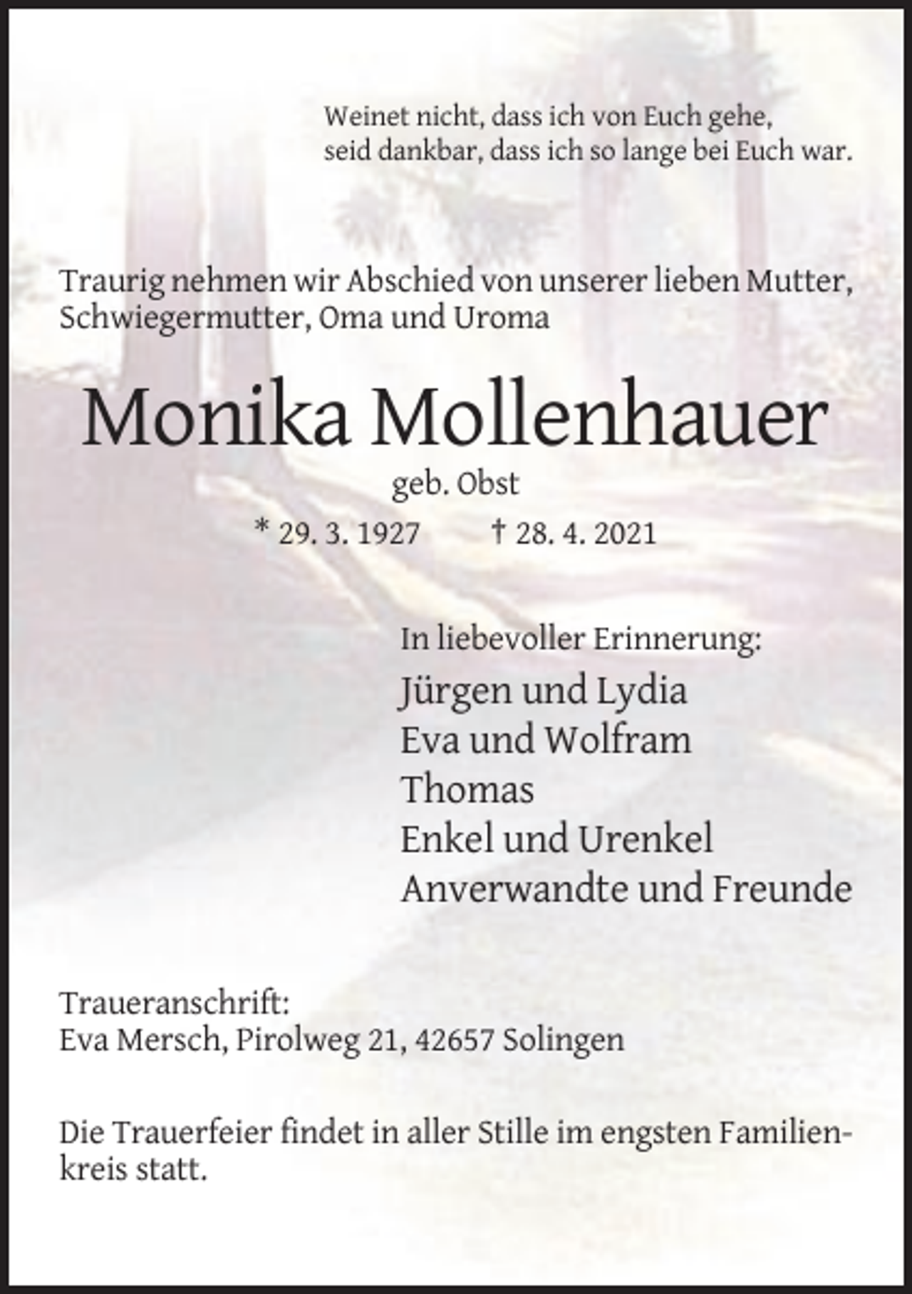 <p>Weinet nicht, dass ich von Euch gehe,<br />seid dankbar, dass ich so lange bei Euch war.</p><p>Traurig nehmen wir Abschied von unserer lieben Mutter,<br />Schwiegermutter, Oma und Uroma</p><p>Monika Mollenhauer<br />geb. Obst<br />* 29. 3. 1927<br />† 28. 4. 2021</p><p>In liebevoller Erinnerung:</p><p>Jürgen und Lydia<br />Eva und Wolfram<br />Thomas<br />Enkel und Urenkel<br />Anverwandte und Freunde<br />Traueranschrift:<br />Eva Mersch, Pirolweg 21, 42657 Solingen<br />Die Trauerfeier findet in aller Stille im engsten Familienkreis statt.</p>