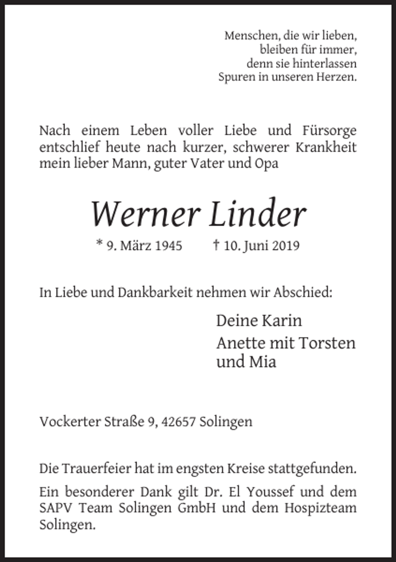 <p>Menschen, die wir lieben,<br />bleiben für immer,<br />denn sie hinterlassen<br />Spuren in unseren Herzen.</p><p>Nach einem Leben voller Liebe und Fürsorge<br />entschlief heute nach kurzer, schwerer Krankheit<br />mein lieber Mann, guter Vater und Opa</p><p>Werner Linder<br />* 9. März 1945</p><p>† 10. Juni 2019</p><p>In Liebe und Dankbarkeit nehmen wir Abschied:</p><p>Deine Karin<br />Anette mit Torsten<br />und Mia</p><p>Vockerter Straße 9, 42657 Solingen</p><p>Die Trauerfeier hat im engsten Kreise stattgefunden.<br />Ein besonderer Dank gilt Dr. El Youssef und dem<br />SAPV Team Solingen GmbH und dem Hospizteam<br />Solingen.</p>