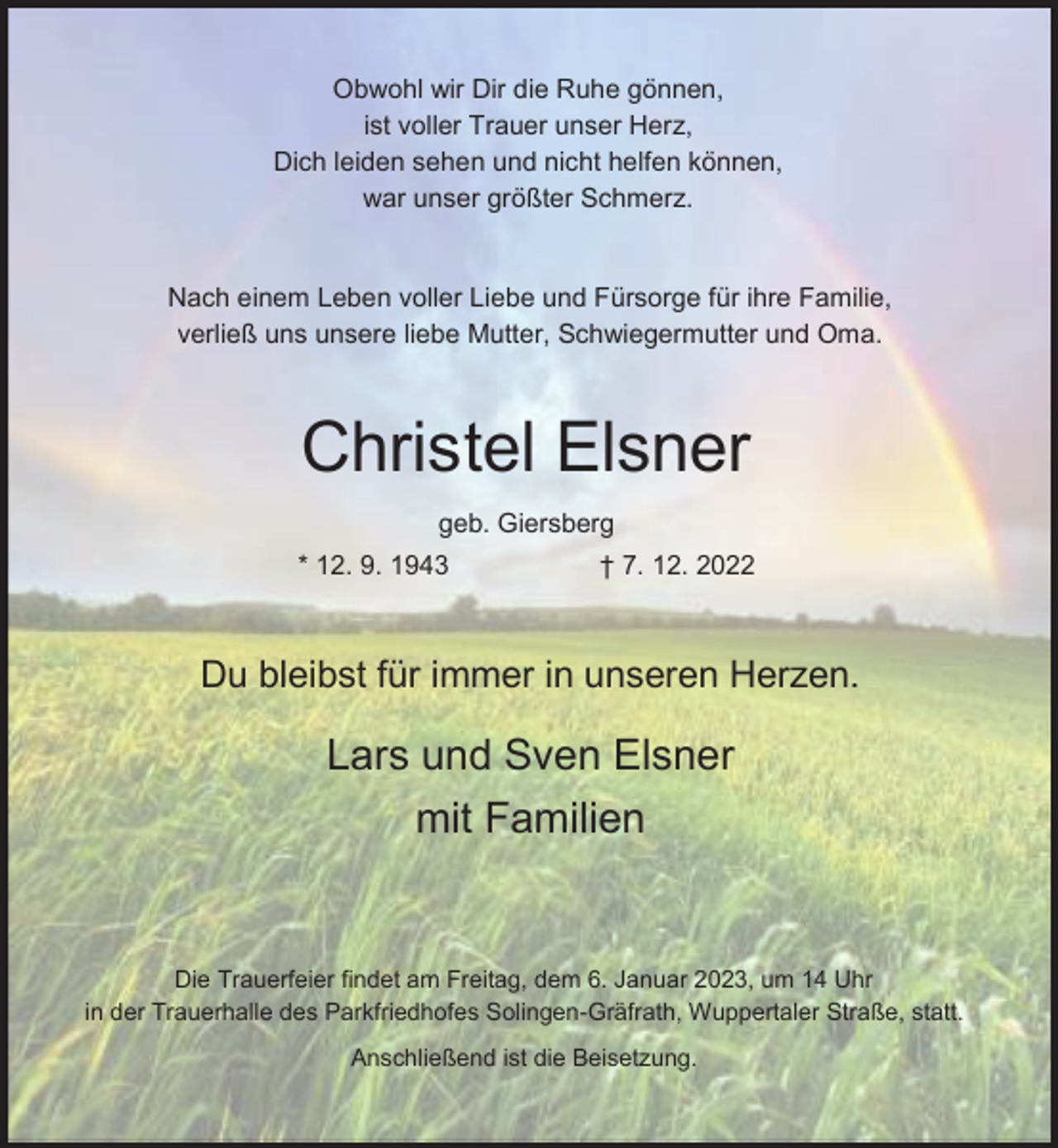 <p>Obwohl wir Dir die Ruhe gönnen,<br />ist voller Trauer unser Herz,<br />Dich leiden sehen und nicht helfen können,<br />war unser größter Schmerz.<br />Nach einem Leben voller Liebe und Fürsorge für ihre Familie,<br />verließ uns unsere liebe Mutter, Schwiegermutter und Oma.</p><p>Christel Elsner<br />geb. Giersberg<br />* 12. 9. 1943</p><p>† 7. 12. 2022</p><p>Du bleibst für immer in unseren Herzen.</p><p>Lars und Sven Elsner<br />mit Familien</p><p>Die Trauerfeier findet am Freitag, dem 6. Januar 2023, um 14 Uhr<br />in der Trauerhalle des Parkfriedhofes Solingen-Gräfrath, Wuppertaler Straße, statt.<br />Anschließend ist die Beisetzung.</p>