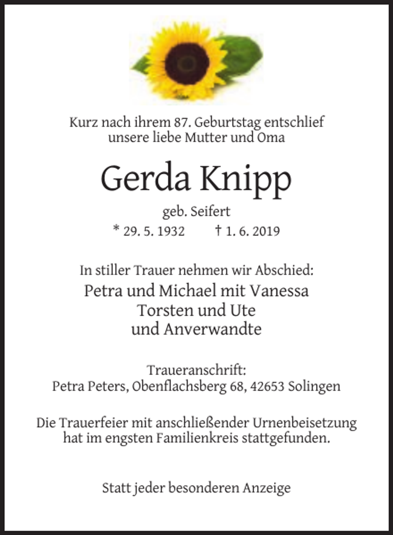 <p>Kurz nach ihrem 87. Geburtstag entschlief<br />unsere liebe Mutter und Oma</p><p>Gerda Knipp<br />geb. Seifert<br />* 29. 5. 1932<br />† 1. 6. 2019<br />In stiller Trauer nehmen wir Abschied:</p><p>Petra und Michael mit Vanessa<br />Torsten und Ute<br />und Anverwandte<br />Traueranschrift:<br />Petra Peters, Obenflachsberg 68, 42653 Solingen<br />Die Trauerfeier mit anschließender Urnenbeisetzung<br />hat im engsten Familienkreis stattgefunden.</p><p>Statt jeder besonderen Anzeige</p>
