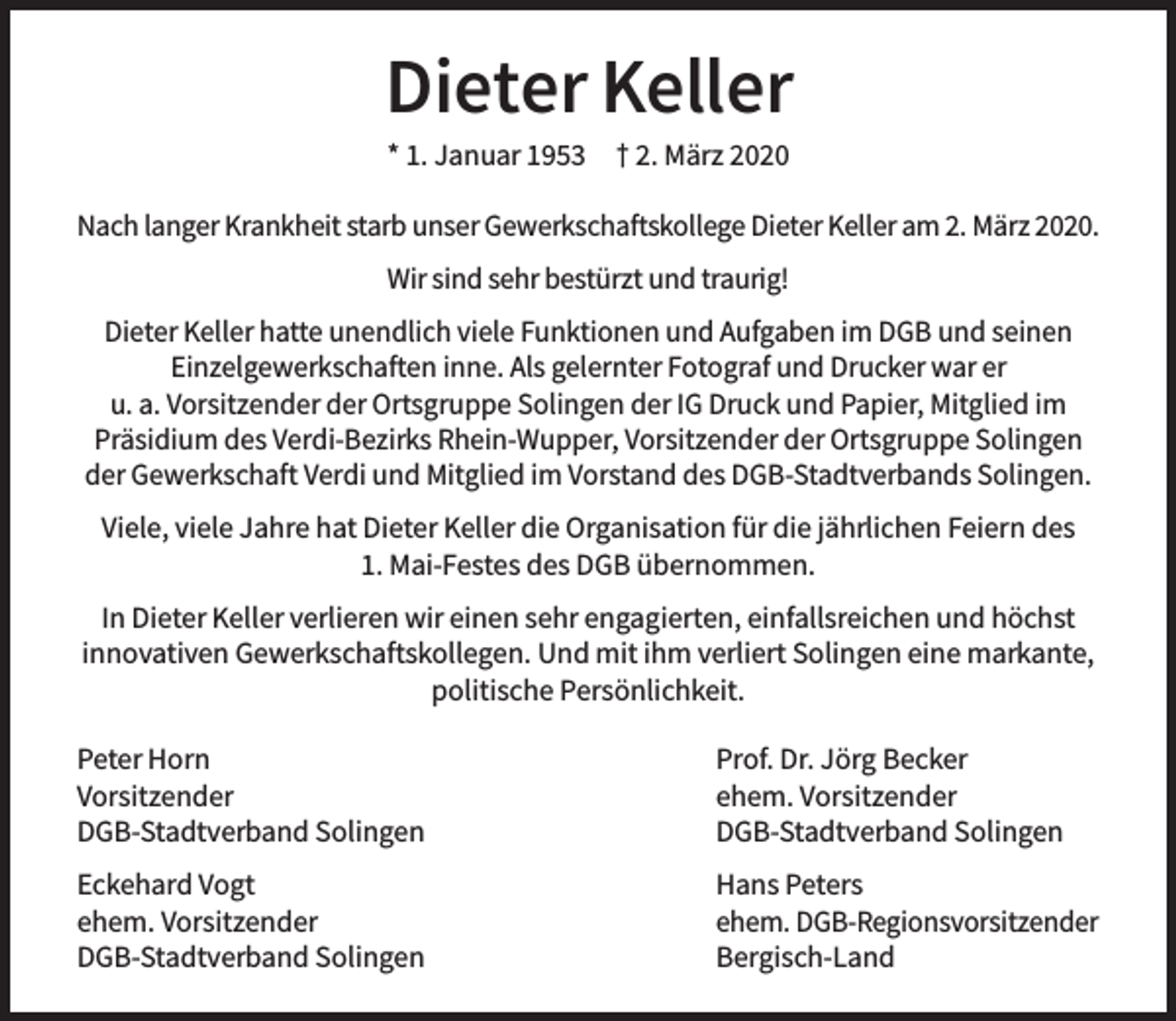 <p>Dieter Keller<br />* 1. Januar 1953</p><p>† 2. März 2020</p><p>Nach langer Krankheit starb unser Gewerkschaftskollege Dieter Keller am 2. März 2020.<br />Wir sind sehr bestürzt und traurig!<br />Dieter Keller hatte unendlich viele Funktionen und Aufgaben im DGB und seinen<br />Einzelgewerkschaften inne. Als gelernter Fotograf und Drucker war er<br />u. a. Vorsitzender der Ortsgruppe Solingen der IG Druck und Papier, Mitglied im<br />Präsidium des Verdi-Bezirks Rhein-Wupper, Vorsitzender der Ortsgruppe Solingen<br />der Gewerkschaft Verdi und Mitglied im Vorstand des DGB-Stadtverbands Solingen.<br />Viele, viele Jahre hat Dieter Keller die Organisation für die jährlichen Feiern des<br />1. Mai-Festes des DGB übernommen.<br />In Dieter Keller verlieren wir einen sehr engagierten, einfallsreichen und höchst<br />innovativen Gewerkschaftskollegen. Und mit ihm verliert Solingen eine markante,<br />politische Persönlichkeit.<br />Peter Horn<br />Vorsitzender<br />DGB-Stadtverband Solingen</p><p>Prof. Dr. Jörg Becker<br />ehem. Vorsitzender<br />DGB-Stadtverband Solingen</p><p>Eckehard Vogt<br />ehem. Vorsitzender<br />DGB-Stadtverband Solingen</p><p>Hans Peters<br />ehem. DGB-Regionsvorsitzender<br />Bergisch-Land</p>
