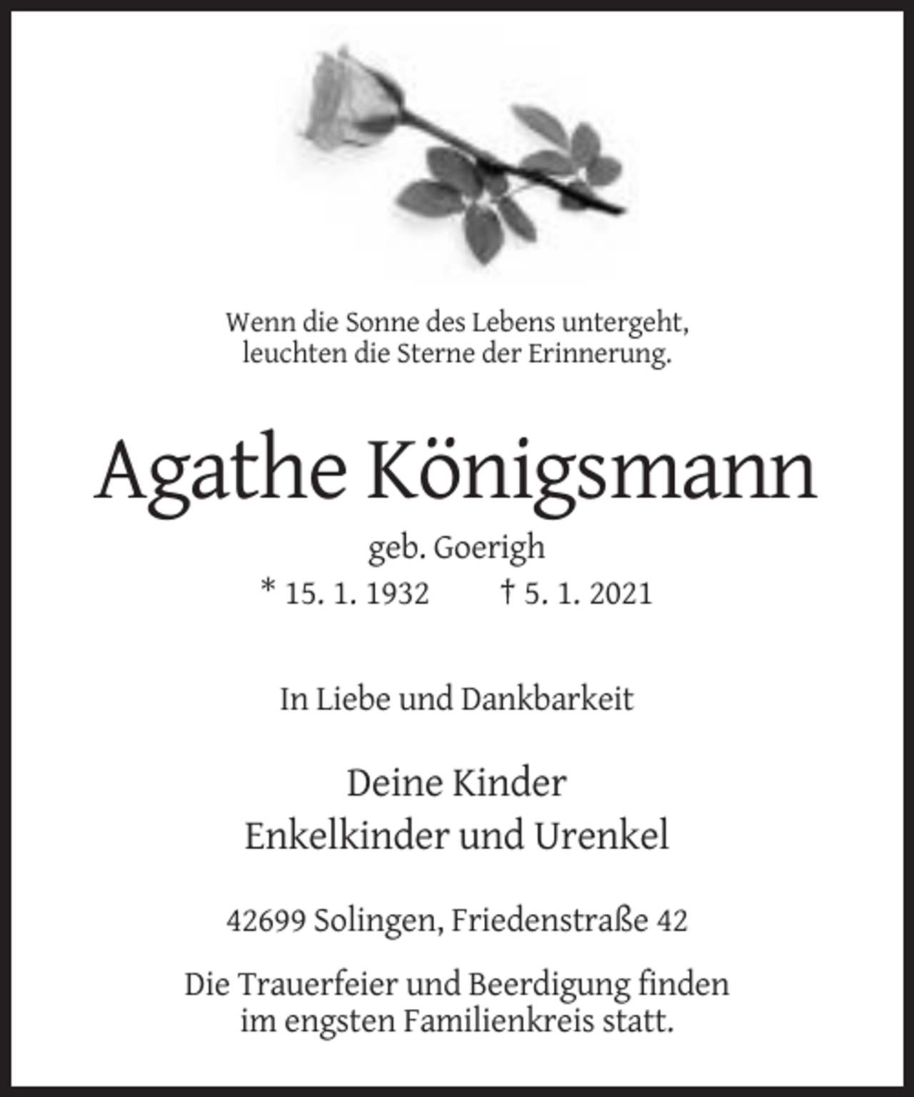 <p>Wenn die Sonne des Lebens untergeht,<br />leuchten die Sterne der Erinnerung.</p><p>Agathe Königsmann<br />geb. Goerigh<br />* 15. 1. 1932<br />† 5. 1. 2021</p><p>In Liebe und Dankbarkeit</p><p>Deine Kinder<br />Enkelkinder und Urenkel<br />42699 Solingen, Friedenstraße 42<br />Die Trauerfeier und Beerdigung finden<br />im engsten Familienkreis statt.</p>