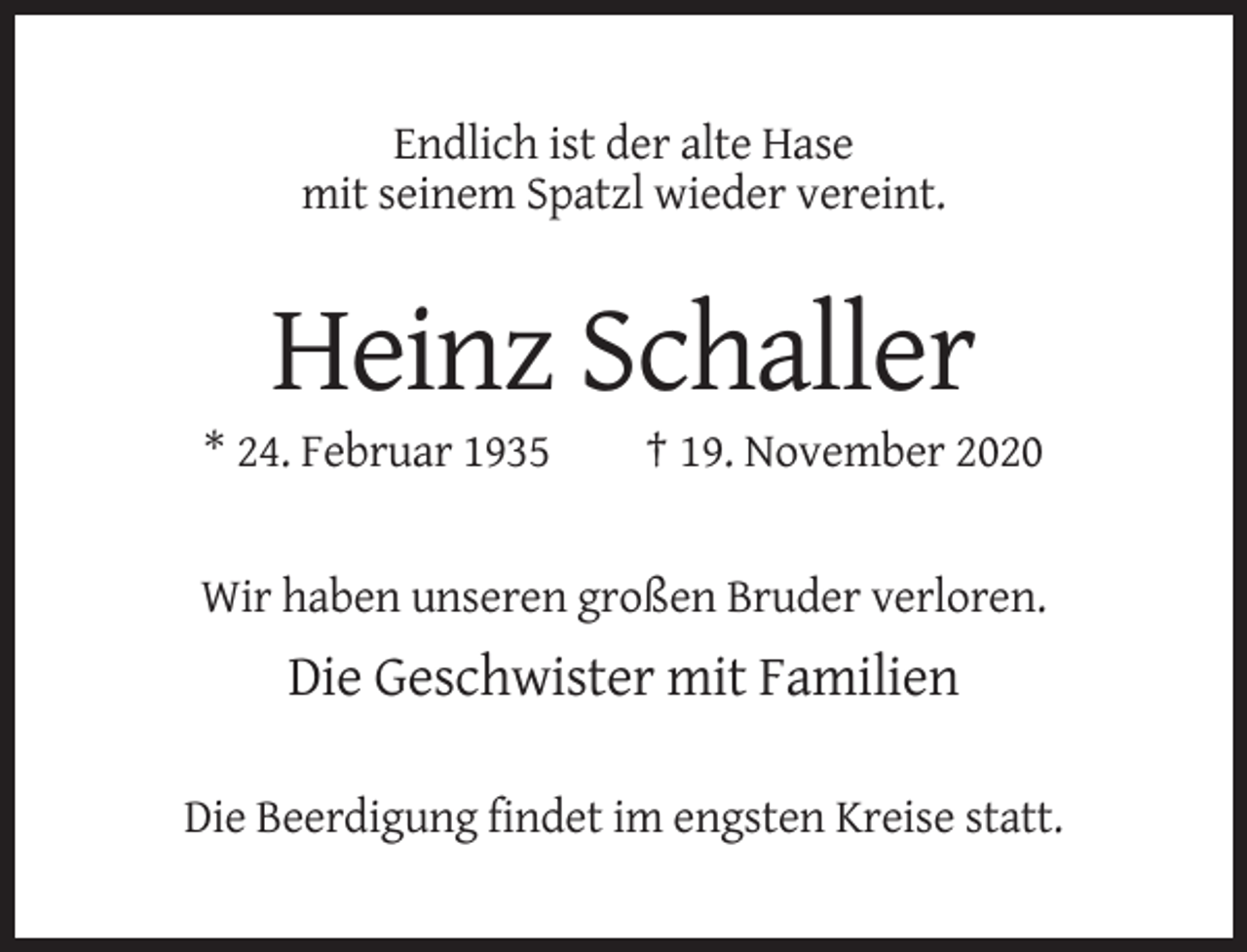 <p>Endlich ist der alte Hase<br />mit seinem Spatzl wieder vereint.</p><p>Heinz Schaller<br />* 24. Februar 1935</p><p>† 19. November 2020</p><p>Wir haben unseren großen Bruder verloren.</p><p>Die Geschwister mit Familien<br />Die Beerdigung findet im engsten Kreise statt.</p>