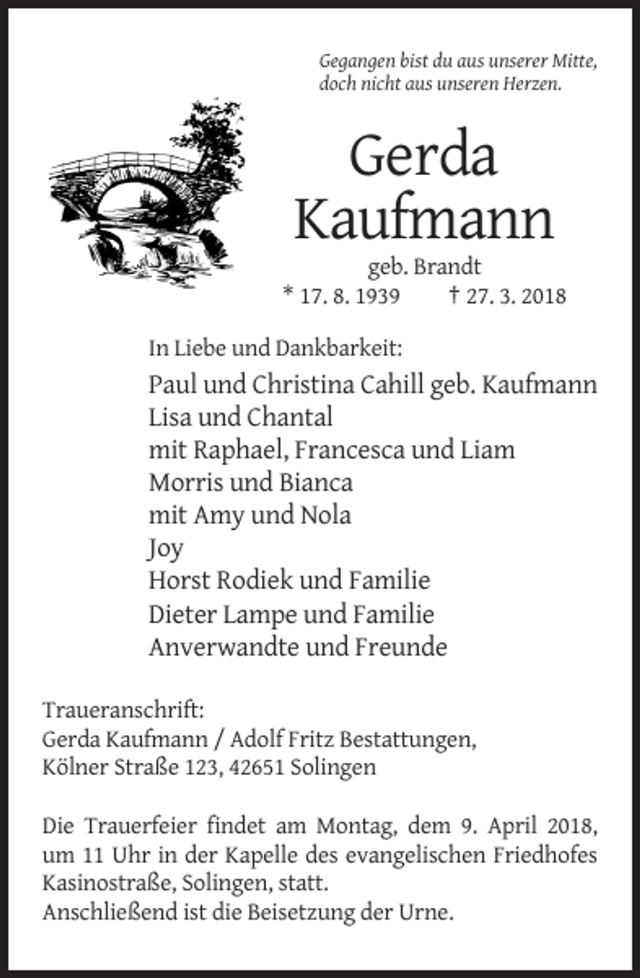 <p>Gegangen bist du aus unserer Mitte,<br />doch nicht aus unseren Herzen.</p><p>Gerda<br />Kaufmann<br />geb. Brandt<br />* 17. 8. 1939<br />† 27. 3. 2018<br />In Liebe und Dankbarkeit:</p><p>Paul und Christina Cahill geb. Kaufmann<br />Lisa und Chantal<br />mit Raphael, Francesca und Liam<br />Morris und Bianca<br />mit Amy und Nola<br />Joy<br />Horst Rodiek und Familie<br />Dieter Lampe und Familie<br />Anverwandte und Freunde<br />Traueranschrift:<br />Gerda Kaufmann / Adolf Fritz Bestattungen,<br />Kölner Straße 123, 42651 Solingen<br />Die Trauerfeier findet am Montag, dem 9. April 2018,<br />um 11 Uhr in der Kapelle des evangelischen Friedhofes<br />Kasinostraße, Solingen, statt.<br />Anschließend ist die Beisetzung der Urne.</p>
