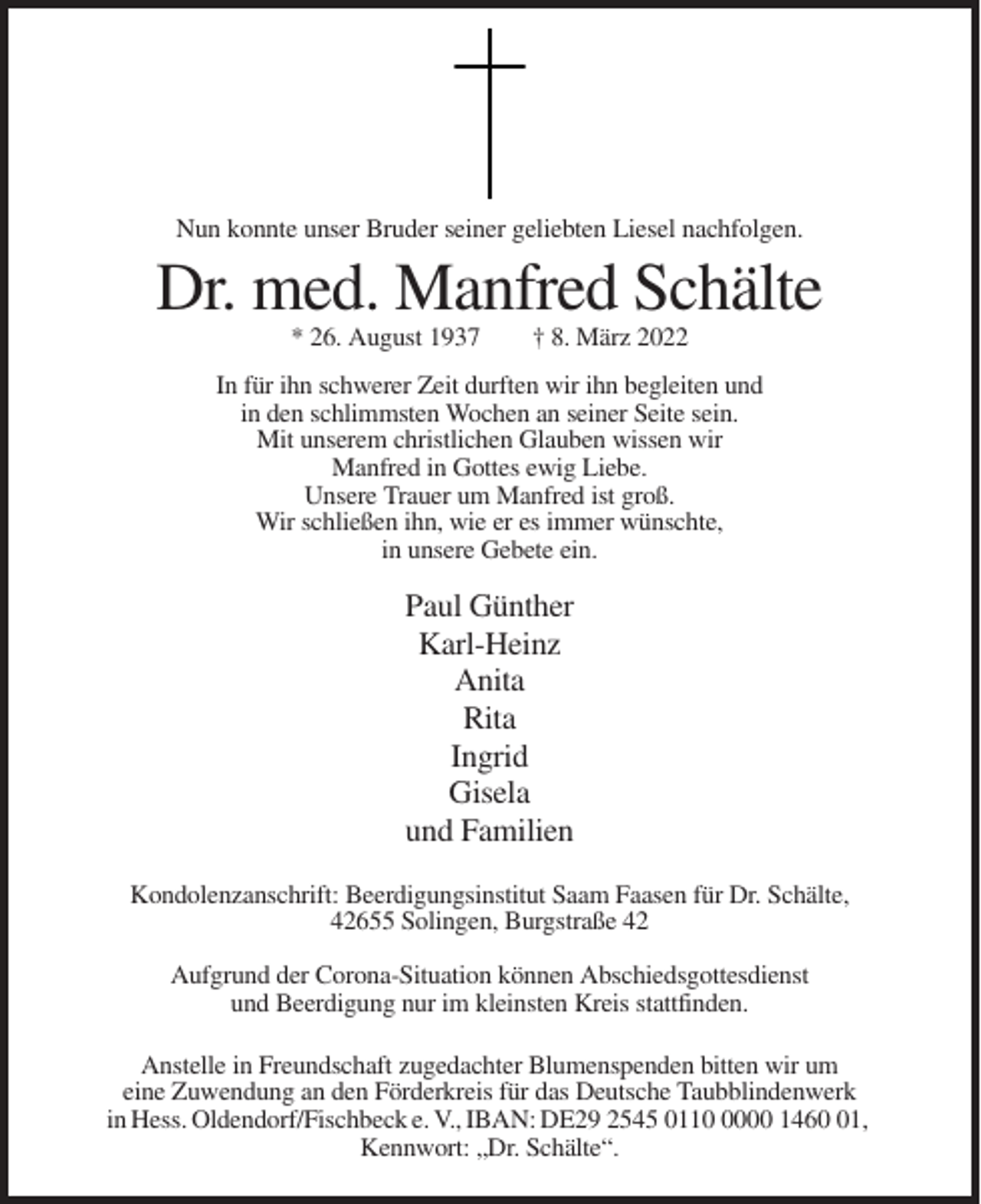 <p>Nun konnte unser Bruder seiner geliebten Liesel nachfolgen.</p><p>Dr. med. Manfred Schälte<br />* 26. August 1937</p><p>† 8. März 2022</p><p>In für ihn schwerer Zeit durften wir ihn begleiten und<br />in den schlimmsten Wochen an seiner Seite sein.<br />Mit unserem christlichen Glauben wissen wir<br />Manfred in Gottes ewig Liebe.<br />Unsere Trauer um Manfred ist groß.<br />Wir schließen ihn, wie er es immer wünschte,<br />in unsere Gebete ein.</p><p>Paul Günther<br />Karl-Heinz<br />Anita<br />Rita<br />Ingrid<br />Gisela<br />und Familien<br />Kondolenzanschrift: Beerdigungsinstitut Saam Faasen für Dr. Schälte,<br />42655 Solingen, Burgstraße 42<br />Aufgrund der Corona-Situation können Abschiedsgottesdienst<br />und Beerdigung nur im kleinsten Kreis stattfinden.<br />Anstelle in Freundschaft zugedachter Blumenspenden bitten wir um<br />eine Zuwendung an den Förderkreis für das Deutsche Taubblindenwerk<br />in Hess. Oldendorf/Fischbeck e. V., IBAN: DE29 2545 011000 1461,<br />Kennwort: „Dr. Schälte“.</p>