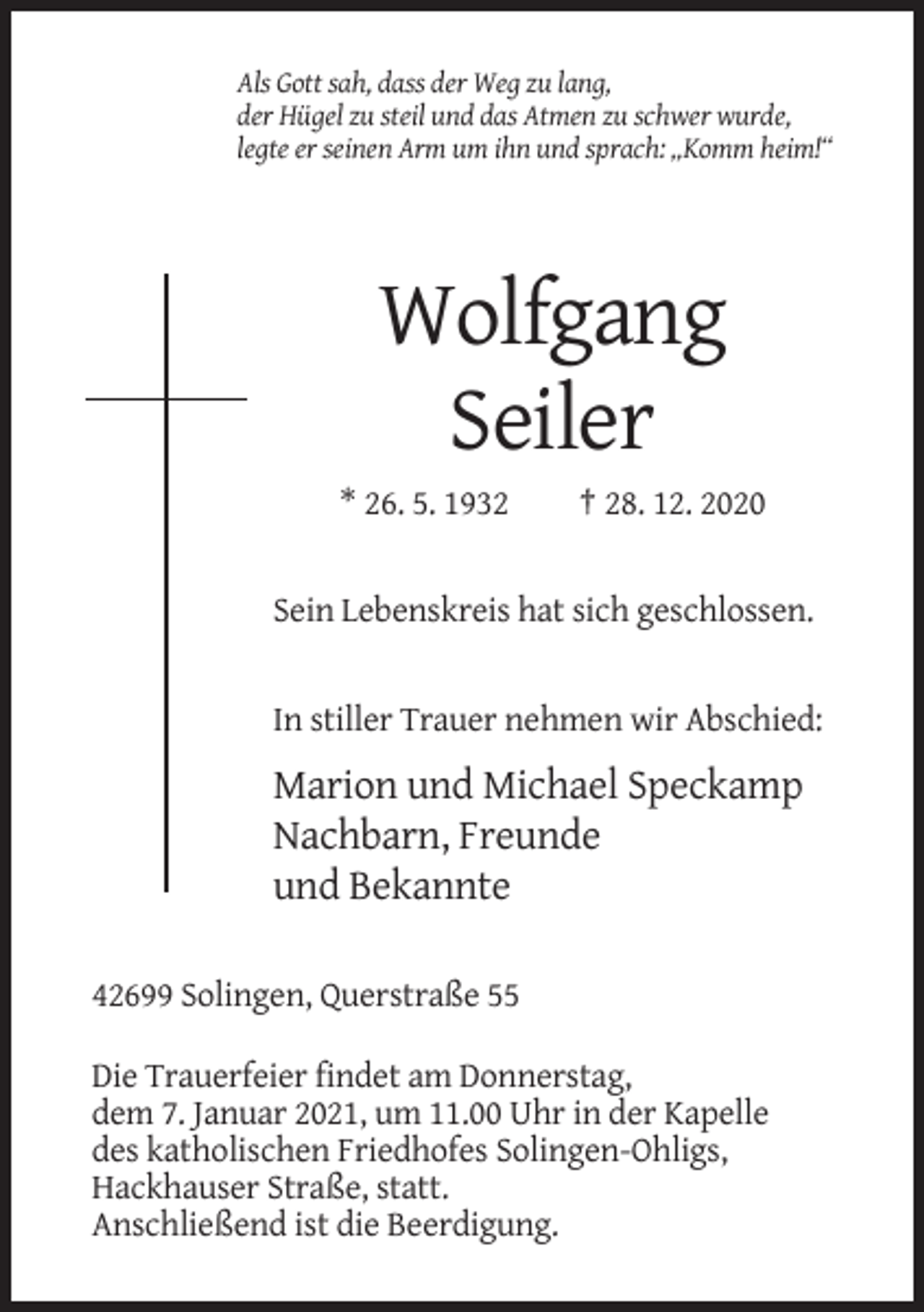 <p>Als Gott sah, dass der Weg zu lang,<br />der Hügel zu steil und das Atmen zu schwer wurde,<br />legte er seinen Arm um ihn und sprach: „Komm heim!“</p><p>Wolfgang<br />Seiler<br />* 26. 5. 1932</p><p>† 28. 12. 2020</p><p>Sein Lebenskreis hat sich geschlossen.</p><p>In stiller Trauer nehmen wir Abschied:</p><p>Marion und Michael Speckamp<br />Nachbarn, Freunde<br />und Bekannte<br />42699 Solingen, Querstraße 55<br />Die Trauerfeier findet am Donnerstag,<br />dem 7. Januar 2021, um 11.00 Uhr in der Kapelle<br />des katholischen Friedhofes Solingen-Ohligs,<br />Hackhauser Straße, statt.<br />Anschließend ist die Beerdigung.</p>