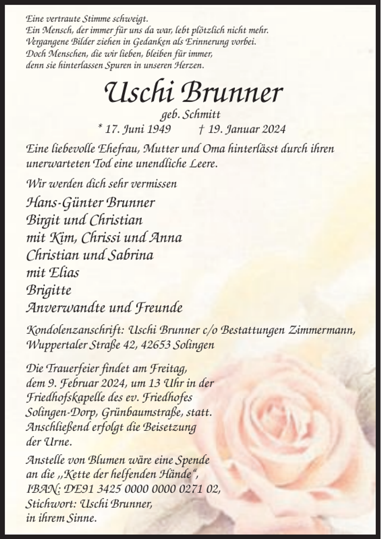<p>Eine vertraute Stimme schweigt.<br />Ein Mensch, der immer für uns da war, lebt plötzlich nicht mehr.<br />Vergangene Bilder ziehen in Gedanken als Erinnerung vorbei.<br />Doch Menschen, die wir lieben, bleiben für immer,<br />denn sie hinterlassen Spuren in unseren Herzen.</p><p>Uschi Brunner</p><p>geb. Schmitt<br />* 17. Juni 1949<br />† 19. Januar 2024<br />Eine liebevolle Ehefrau, Mutter und Oma hinterlässt durch ihren<br />unerwarteten Tod eine unendliche Leere.<br />Wir werden dich sehr vermissen</p><p>Hans-Günter Brunner<br />Birgit und Christian<br />mit Kim, Chrissi und Anna<br />Christian und Sabrina<br />mit Elias<br />Brigitte<br />Anverwandte und Freunde<br />Kondolenzanschrift: Uschi Brunner c/o Bestattungen Zimmermann,<br />Wuppertaler Straße 42, 42653 Solingen<br />Die Trauerfeier findet am Freitag,<br />dem 9. Februar 2024, um 13 Uhr in der<br />Friedhofskapelle des ev. Friedhofes<br />Solingen-Dorp, Grünbaumstraße, statt.<br />Anschließend erfolgt die Beisetzung<br />der Urne.<br />Anstelle von Blumen wäre eine Spende<br />an die ,,Kette der helfenden Hände“,<br />IBAN: DE91 3425 0271 02,<br />Stichwort: Uschi Brunner,<br />in ihrem Sinne.</p>