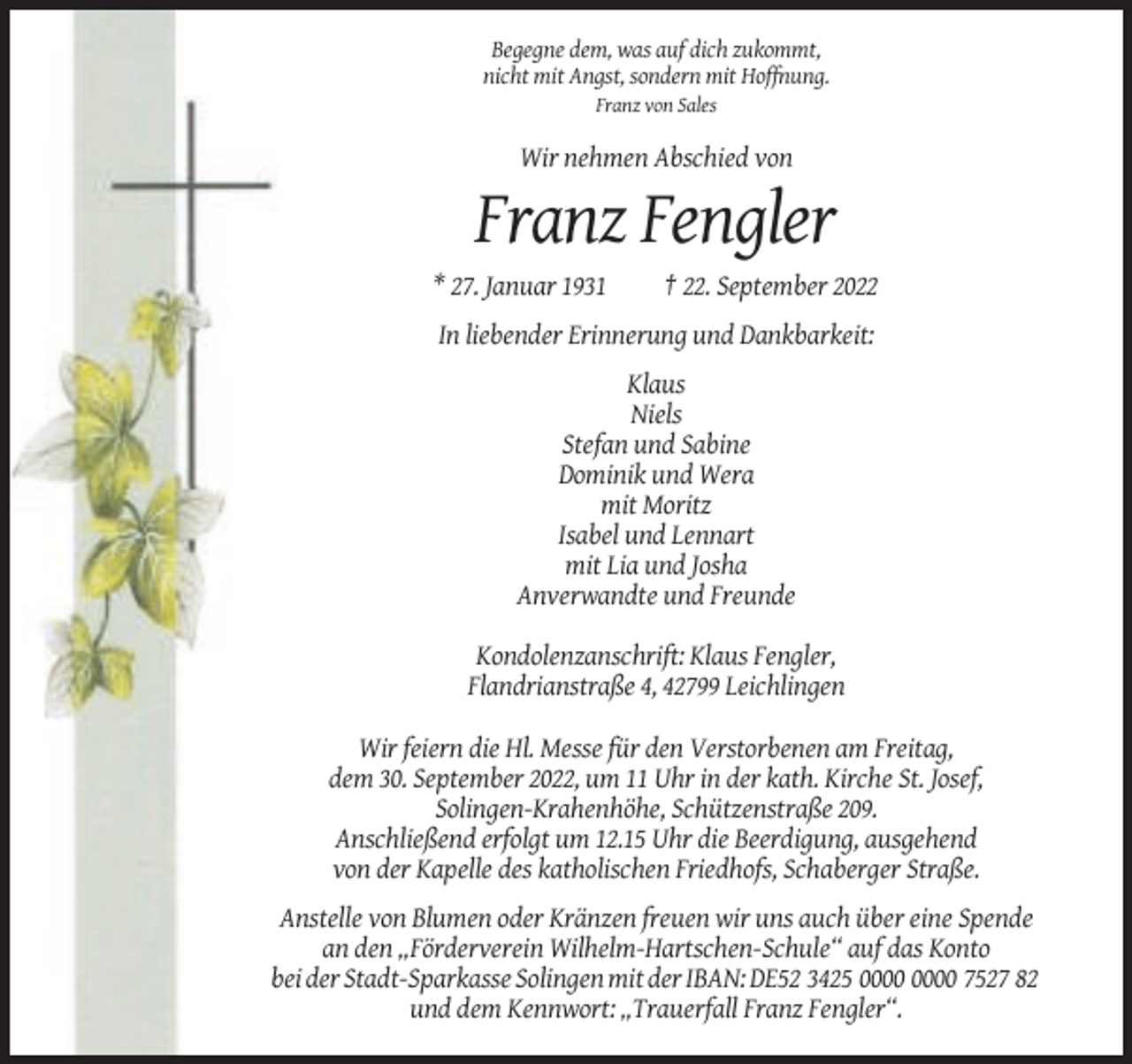 <p>Begegne dem, was auf dich zukommt,<br />nicht mit Angst, sondern mit Hoffnung.<br />Franz von Sales</p><p>Wir nehmen Abschied von</p><p>Franz Fengler<br />* 27. Januar 1931</p><p>† 22. September 2022</p><p>In liebender Erinnerung und Dankbarkeit:<br />Klaus<br />Niels<br />Stefan und Sabine<br />Dominik und Wera<br />mit Moritz<br />Isabel und Lennart<br />mit Lia und Josha<br />Anverwandte und Freunde<br />Kondolenzanschrift: Klaus Fengler,<br />Flandrianstraße 4, 42799 Leichlingen<br />Wir feiern die Hl. Messe für den Verstorbenen am Freitag,<br />dem 30. September 2022, um 11 Uhr in der kath. Kirche St. Josef,<br />Solingen-Krahenhöhe, Schützenstraße 209.<br />Anschließend erfolgt um 12.15 Uhr die Beerdigung, ausgehend<br />von der Kapelle des katholischen Friedhofs, Schaberger Straße.<br />Anstelle von Blumen oder Kränzen freuen wir uns auch über eine Spende<br />an den „Förderverein Wilhelm-Hartschen-Schule“ auf das Konto<br />bei der Stadt-Sparkasse Solingen mit der IBAN: DE52 3425 7527 82<br />und dem Kennwort: „Trauerfall Franz Fengler“.</p>
