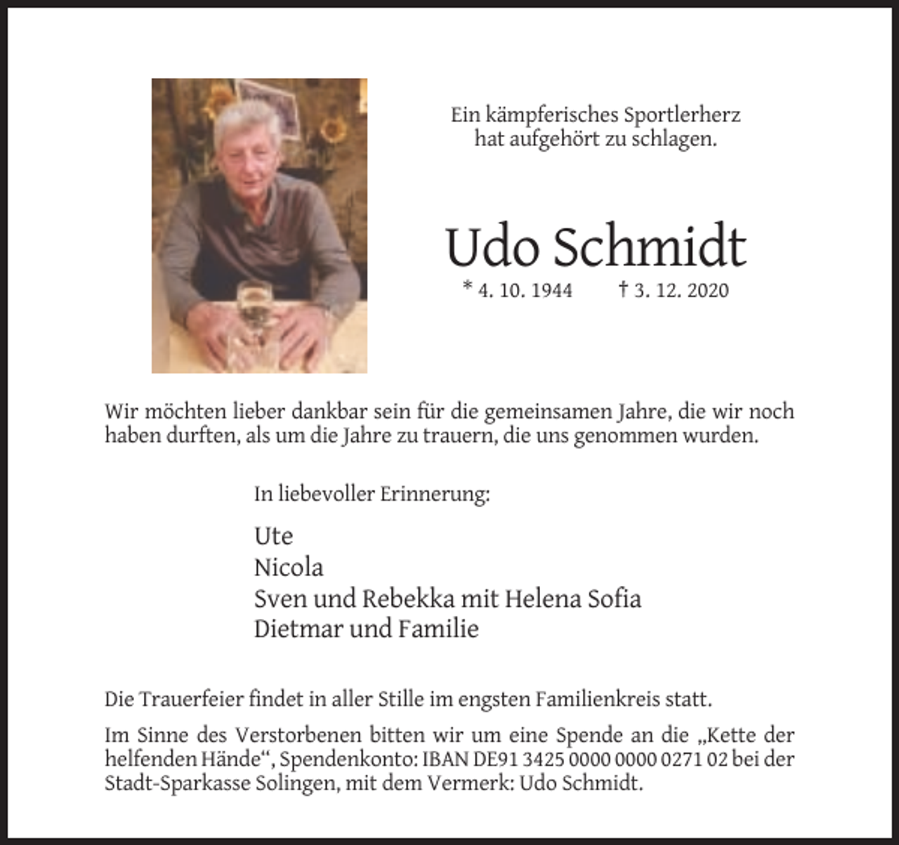 <p>Ein kämpferisches Sportlerherz<br />hat aufgehört zu schlagen.</p><p>Udo Schmidt<br />* 4. 10. 1944</p><p>† 3. 12. 2020</p><p>Wir möchten lieber dankbar sein für die gemeinsamen Jahre, die wir noch<br />haben durften, als um die Jahre zu trauern, die uns genommen wurden.<br />In liebevoller Erinnerung:</p><p>Ute<br />Nicola<br />Sven und Rebekka mit Helena Sofia<br />Dietmar und Familie<br />Die Trauerfeier findet in aller Stille im engsten Familienkreis statt.<br />Im Sinne des Verstorbenen bitten wir um eine Spende an die „Kette der<br />helfenden Hände“, Spendenkonto: IBAN DE91 3425 0271 02 bei der<br />Stadt-Sparkasse Solingen, mit dem Vermerk: Udo Schmidt.</p>