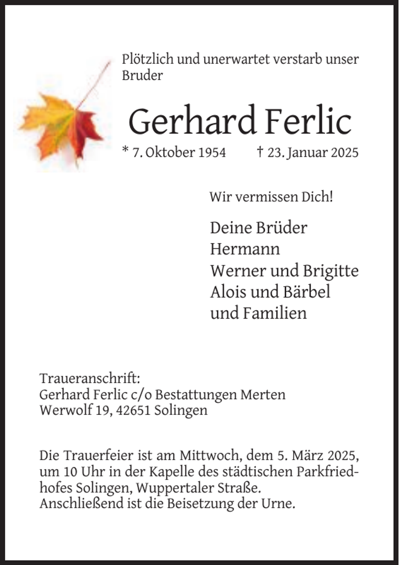 <p>Plötzlich und unerwartet verstarb unser<br />Bruder</p><p>Gerhard Ferlic<br />* 7. Oktober 1954</p><p>† 23. Januar 2025</p><p>Wir vermissen Dich!</p><p>Deine Brüder<br />Hermann<br />Werner und Brigitte<br />Alois und Bärbel<br />und Familien</p><p>Traueranschrift:<br />Gerhard Ferlic c/o Bestattungen Merten<br />Werwolf 19, 42651 Solingen</p><p>Die Trauerfeier ist am Mittwoch, dem 5. März 2025,<br />um 10 Uhr in der Kapelle des städtischen Parkfriedhofes Solingen, Wuppertaler Straße.<br />Anschließend ist die Beisetzung der Urne.</p>