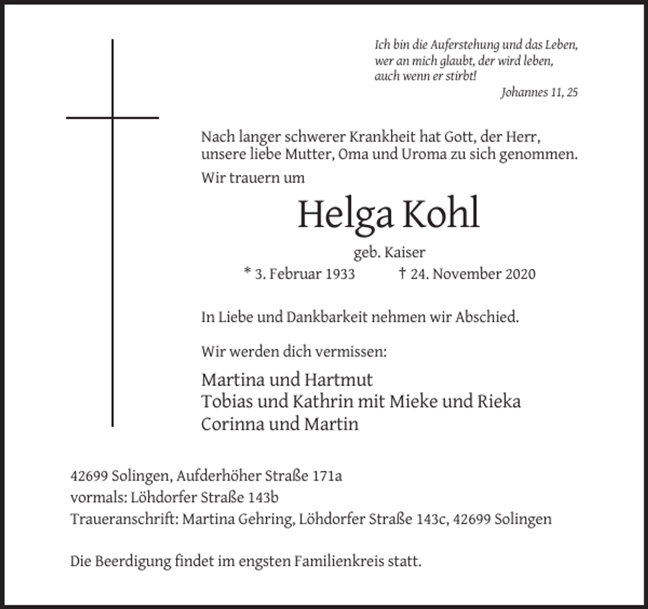 <p>Ich bin die Auferstehung und das Leben,<br />wer an mich glaubt, der wird leben,<br />auch wenn er stirbt!<br />Johannes 11, 25</p><p>Nach langer schwerer Krankheit hat Gott, der Herr,<br />unsere liebe Mutter, Oma und Uroma zu sich genommen.<br />Wir trauern um</p><p>Helga Kohl<br />geb. Kaiser<br />* 3. Februar 1933<br />† 24. November 2020<br />In Liebe und Dankbarkeit nehmen wir Abschied.<br />Wir werden dich vermissen:</p><p>Martina und Hartmut<br />Tobias und Kathrin mit Mieke und Rieka<br />Corinna und Martin<br />42699 Solingen, Aufderhöher Straße 171a<br />vormals: Löhdorfer Straße 143b<br />Traueranschrift: Martina Gehring, Löhdorfer Straße 143c, 42699 Solingen<br />Die Beerdigung findet im engsten Familienkreis statt.</p>