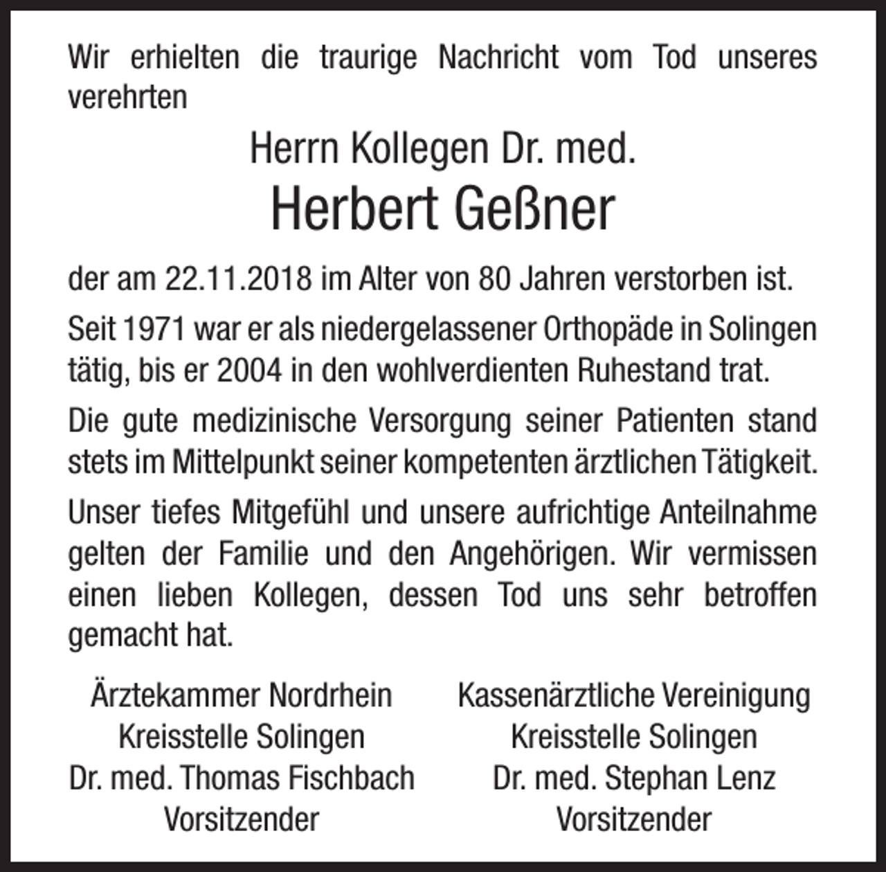 <p>Wir erhielten die traurige Nachricht vom Tod unseres<br />verehrten</p><p>Herrn Kollegen Dr. med.</p><p>Herbert Geßner</p><p>der am 22.11.2018 im Alter von 80 Jahren verstorben ist.<br />Seit 1971 war er als niedergelassener Orthopäde in Solingen<br />tätig, bis er 2004 in den wohlverdienten Ruhestand trat.<br />Die gute medizinische Versorgung seiner Patienten stand<br />stets im Mittelpunkt seiner kompetenten ärztlichen Tätigkeit.<br />Unser tiefes Mitgefühl und unsere aufrichtige Anteilnahme<br />gelten der Familie und den Angehörigen. Wir vermissen<br />einen lieben Kollegen, dessen Tod uns sehr betroffen<br />gemacht hat.<br />Ärztekammer Nordrhein<br />Kreisstelle Solingen<br />Dr. med. Thomas Fischbach<br />Vorsitzender</p><p>Kassenärztliche Vereinigung<br />Kreisstelle Solingen<br />Dr. med. Stephan Lenz<br />Vorsitzender</p>